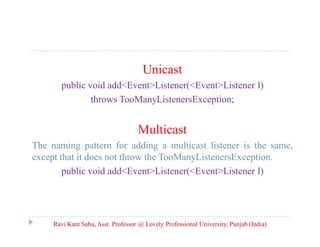 Unicast
public void add<Event>Listener(<Event>Listener l)
throws TooManyListenersException;

Multicast
The naming pattern for adding a multicast listener is the same,
except that it does not throw the TooManyListenersException.
public void add<Event>Listener(<Event>Listener l)

Ravi Kant Sahu, Asst. Professor @ Lovely Professional University, Punjab (India)

 
