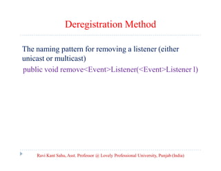 Deregistration Method
The naming pattern for removing a listener (either
unicast or multicast)
public void remove<Event>Listener(<Event>Listener l)

Ravi Kant Sahu, Asst. Professor @ Lovely Professional University, Punjab (India)

 