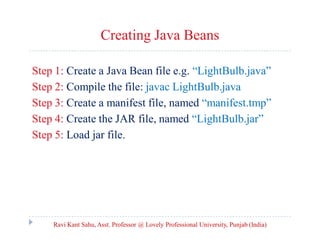 Creating Java Beans
Step 1: Create a Java Bean file e.g. “LightBulb.java”
Step 2: Compile the file: javac LightBulb.java
Step 3: Create a manifest file, named “manifest.tmp”
Step 4: Create the JAR file, named “LightBulb.jar”
Step 5: Load jar file.

Ravi Kant Sahu, Asst. Professor @ Lovely Professional University, Punjab (India)

 