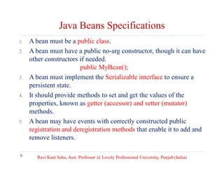 Java Beans Specifications
1.
2.

3.

4.

5.

A bean must be a public class.
A bean must have a public no-arg constructor, though it can have
other constructors if needed.
public MyBean();
A bean must implement the Serializable interface to ensure a
persistent state.
It should provide methods to set and get the values of the
properties, known as getter (accessor) and setter (mutator)
methods.
A bean may have events with correctly constructed public
registration and deregistration methods that enable it to add and
remove listeners.
Ravi Kant Sahu, Asst. Professor @ Lovely Professional University, Punjab (India)

 
