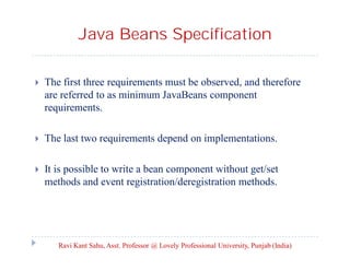 Java Beans Specification


The first three requirements must be observed, and therefore
are referred to as minimum JavaBeans component
requirements.



The last two requirements depend on implementations.



It is possible to write a bean component without get/set
methods and event registration/deregistration methods.

Ravi Kant Sahu, Asst. Professor @ Lovely Professional University, Punjab (India)

 