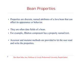 Bean Properties


Properties are discrete, named attributes of a Java bean that can
affect its appearance or behavior.



They are often data fields of a bean.
For example, JButton component has a property named text.





Accessor and mutator methods are provided to let the user read
and write the properties.

Ravi Kant Sahu, Asst. Professor @ Lovely Professional University, Punjab (India)

 
