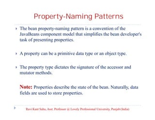 Property-Naming Patterns


The bean property-naming pattern is a convention of the
JavaBeans component model that simplifies the bean developer's
task of presenting properties.



A property can be a primitive data type or an object type.



The property type dictates the signature of the accessor and
mutator methods.

Note: Properties describe the state of the bean. Naturally, data
fields are used to store properties.

Ravi Kant Sahu, Asst. Professor @ Lovely Professional University, Punjab (India)

 