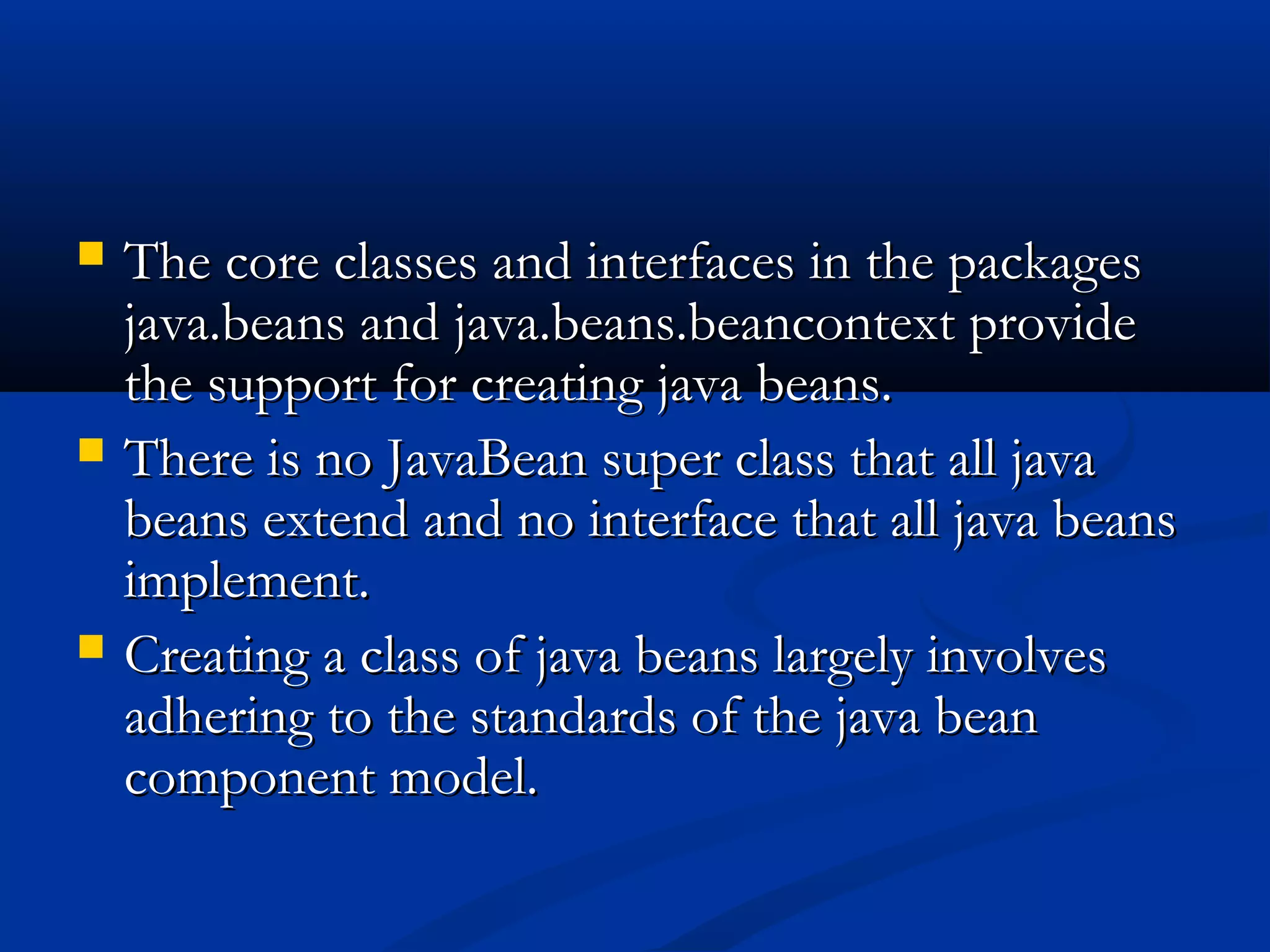  The core classes and interfaces in the packagesThe core classes and interfaces in the packages
java.beans and java.beans.beancontext providejava.beans and java.beans.beancontext provide
the support for creating java beans.the support for creating java beans.
 There is no JavaBean super class that all javaThere is no JavaBean super class that all java
beans extend and no interface that all java beansbeans extend and no interface that all java beans
implement.implement.
 Creating a class of java beans largely involvesCreating a class of java beans largely involves
adhering to the standards of the java beanadhering to the standards of the java bean
component model.component model.
 