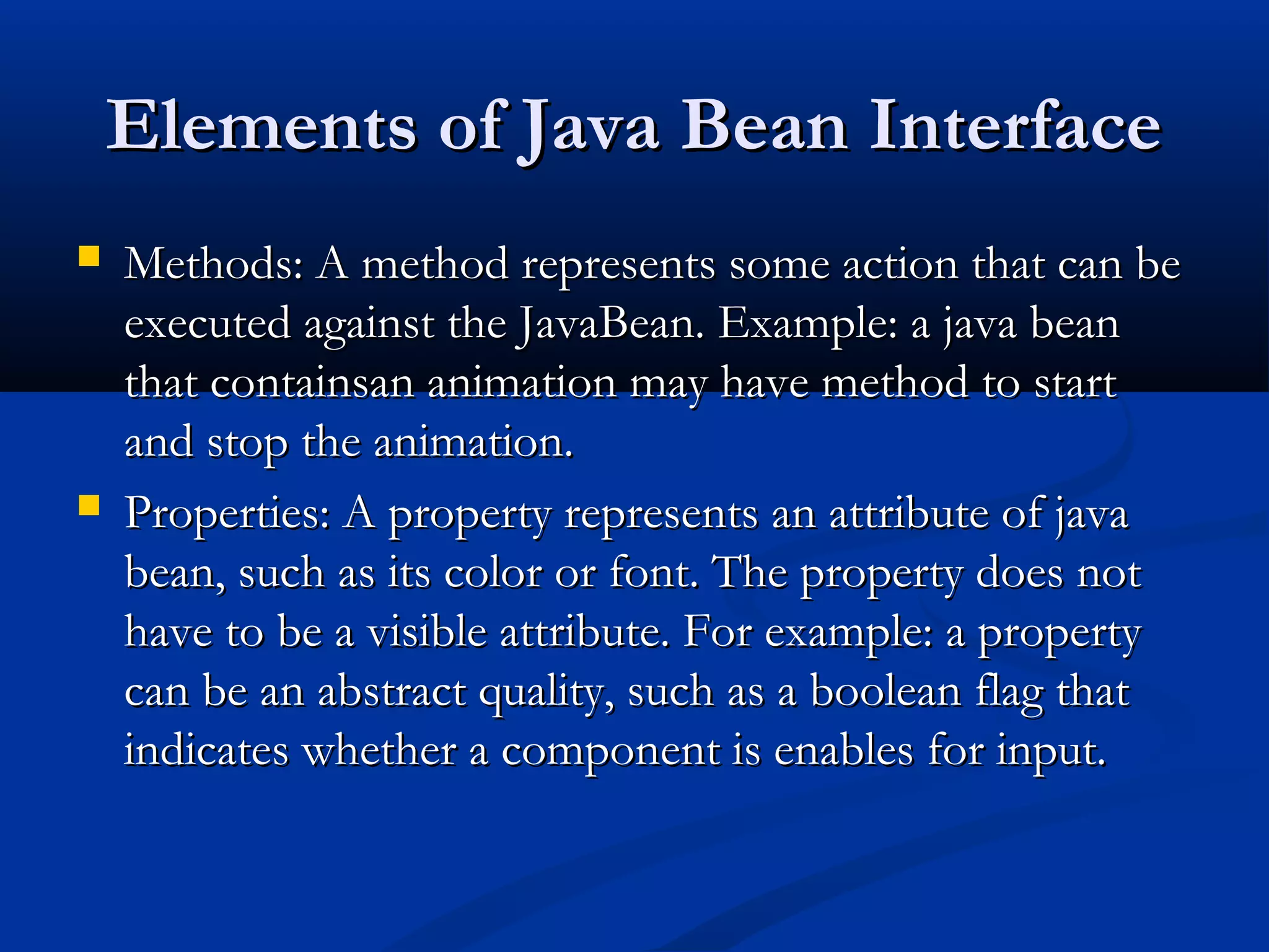 Elements of Java Bean InterfaceElements of Java Bean Interface
 Methods: A method represents some action that can beMethods: A method represents some action that can be
executed against the JavaBean. Example: a java beanexecuted against the JavaBean. Example: a java bean
that containsan animation may have method to startthat containsan animation may have method to start
and stop the animation.and stop the animation.
 Properties: A property represents an attribute of javaProperties: A property represents an attribute of java
bean, such as its color or font. The property does notbean, such as its color or font. The property does not
have to be a visible attribute. For example: a propertyhave to be a visible attribute. For example: a property
can be an abstract quality, such as a boolean flag thatcan be an abstract quality, such as a boolean flag that
indicates whether a component is enables for input.indicates whether a component is enables for input.
 