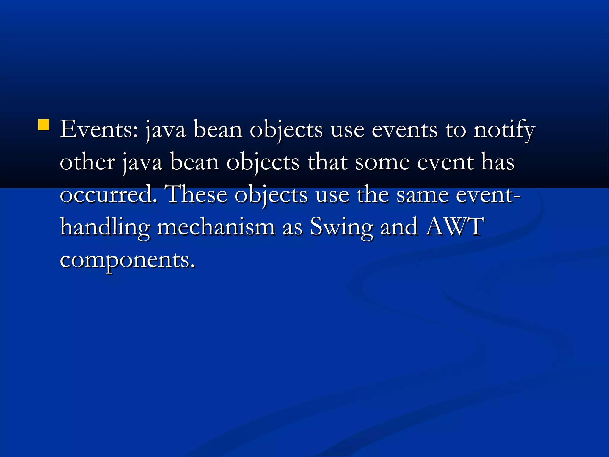  Events: java bean objects use events to notifyEvents: java bean objects use events to notify
other java bean objects that some event hasother java bean objects that some event has
occurred. These objects use the same event-occurred. These objects use the same event-
handling mechanism as Swing and AWThandling mechanism as Swing and AWT
components.components.
 