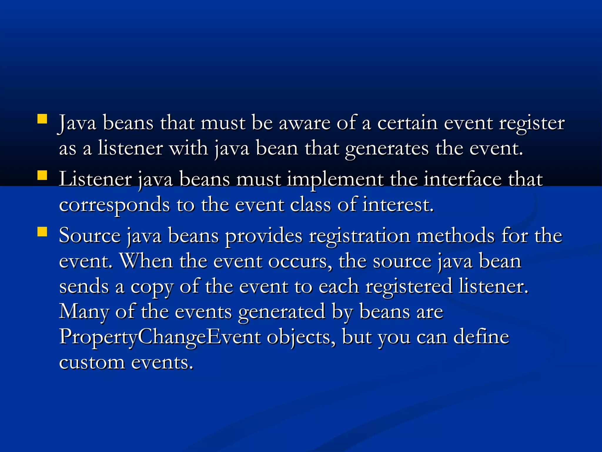  Java beans that must be aware of a certain event registerJava beans that must be aware of a certain event register
as a listener with java bean that generates the event.as a listener with java bean that generates the event.
 Listener java beans must implement the interface thatListener java beans must implement the interface that
corresponds to the event class of interest.corresponds to the event class of interest.
 Source java beans provides registration methods for theSource java beans provides registration methods for the
event. When the event occurs, the source java beanevent. When the event occurs, the source java bean
sends a copy of the event to each registered listener.sends a copy of the event to each registered listener.
Many of the events generated by beans areMany of the events generated by beans are
PropertyChangeEvent objects, but you can definePropertyChangeEvent objects, but you can define
custom events.custom events.
 