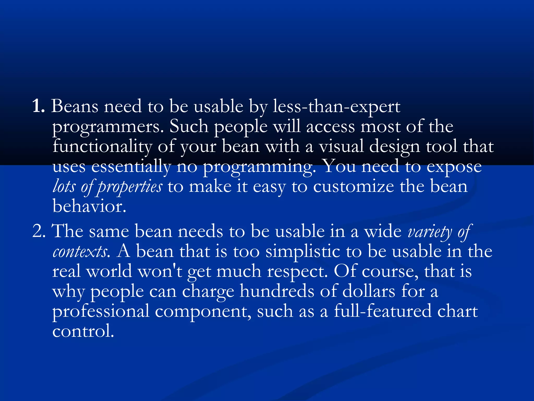 1. Beans need to be usable by less-than-expert
programmers. Such people will access most of the
functionality of your bean with a visual design tool that
uses essentially no programming. You need to expose
lots of properties to make it easy to customize the bean
behavior.
2. The same bean needs to be usable in a wide variety of
contexts. A bean that is too simplistic to be usable in the
real world won't get much respect. Of course, that is
why people can charge hundreds of dollars for a
professional component, such as a full-featured chart
control.
 