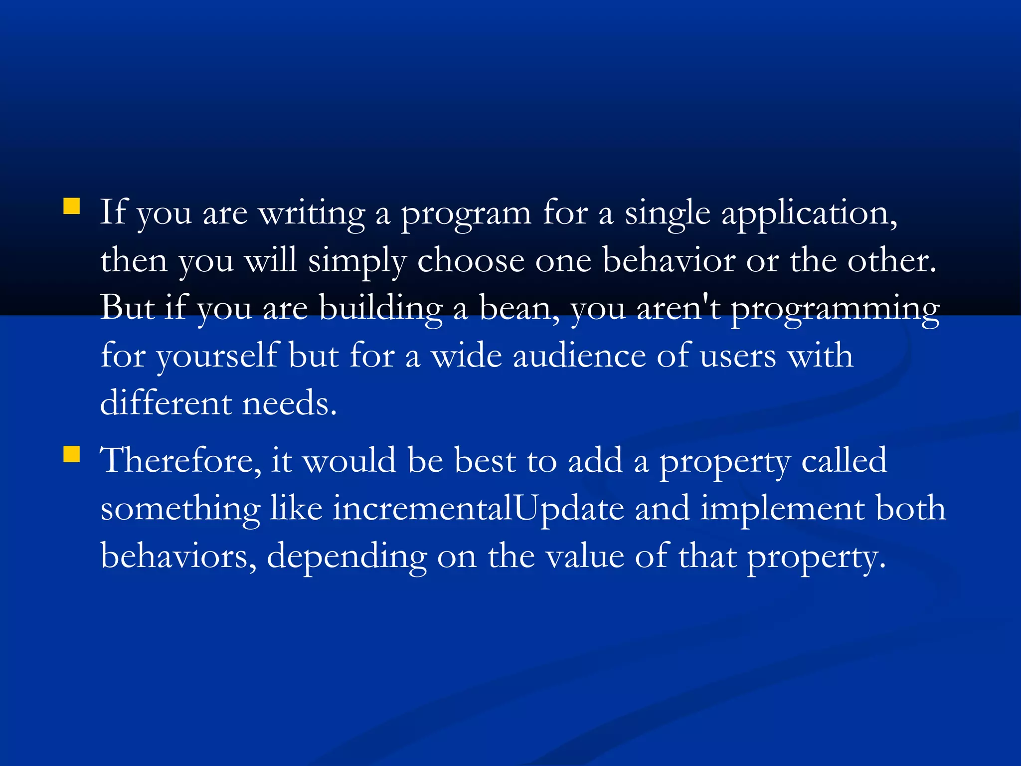  If you are writing a program for a single application,
then you will simply choose one behavior or the other.
But if you are building a bean, you aren't programming
for yourself but for a wide audience of users with
different needs.
 Therefore, it would be best to add a property called
something like incrementalUpdate and implement both
behaviors, depending on the value of that property.
 