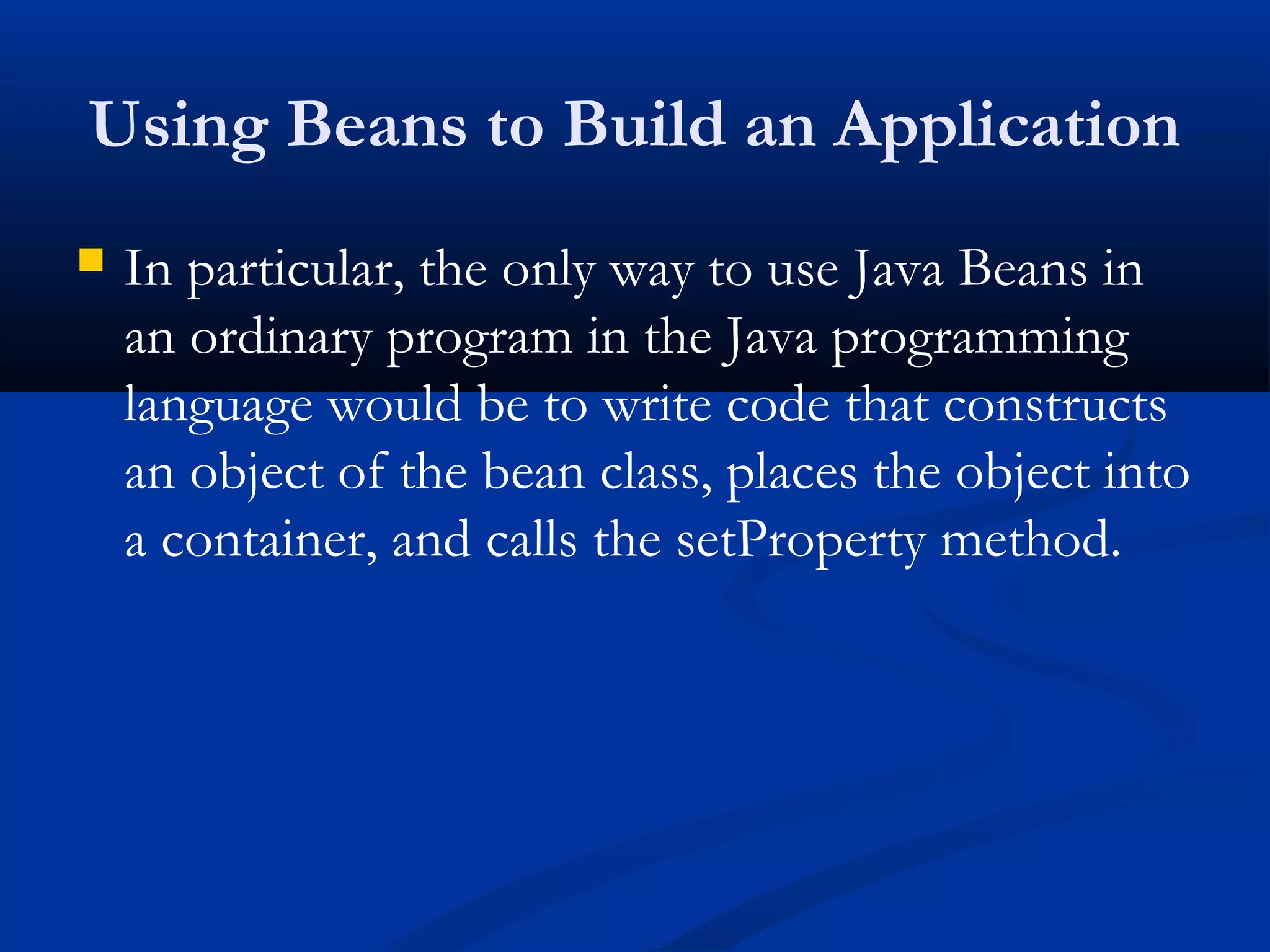 Using Beans to Build an Application
 In particular, the only way to use Java Beans in
an ordinary program in the Java programming
language would be to write code that constructs
an object of the bean class, places the object into
a container, and calls the setProperty method.
 