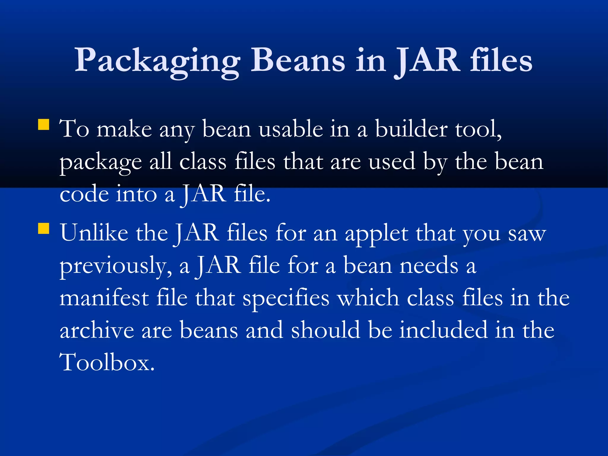 Packaging Beans in JAR files
 To make any bean usable in a builder tool,
package all class files that are used by the bean
code into a JAR file.
 Unlike the JAR files for an applet that you saw
previously, a JAR file for a bean needs a
manifest file that specifies which class files in the
archive are beans and should be included in the
Toolbox.
 