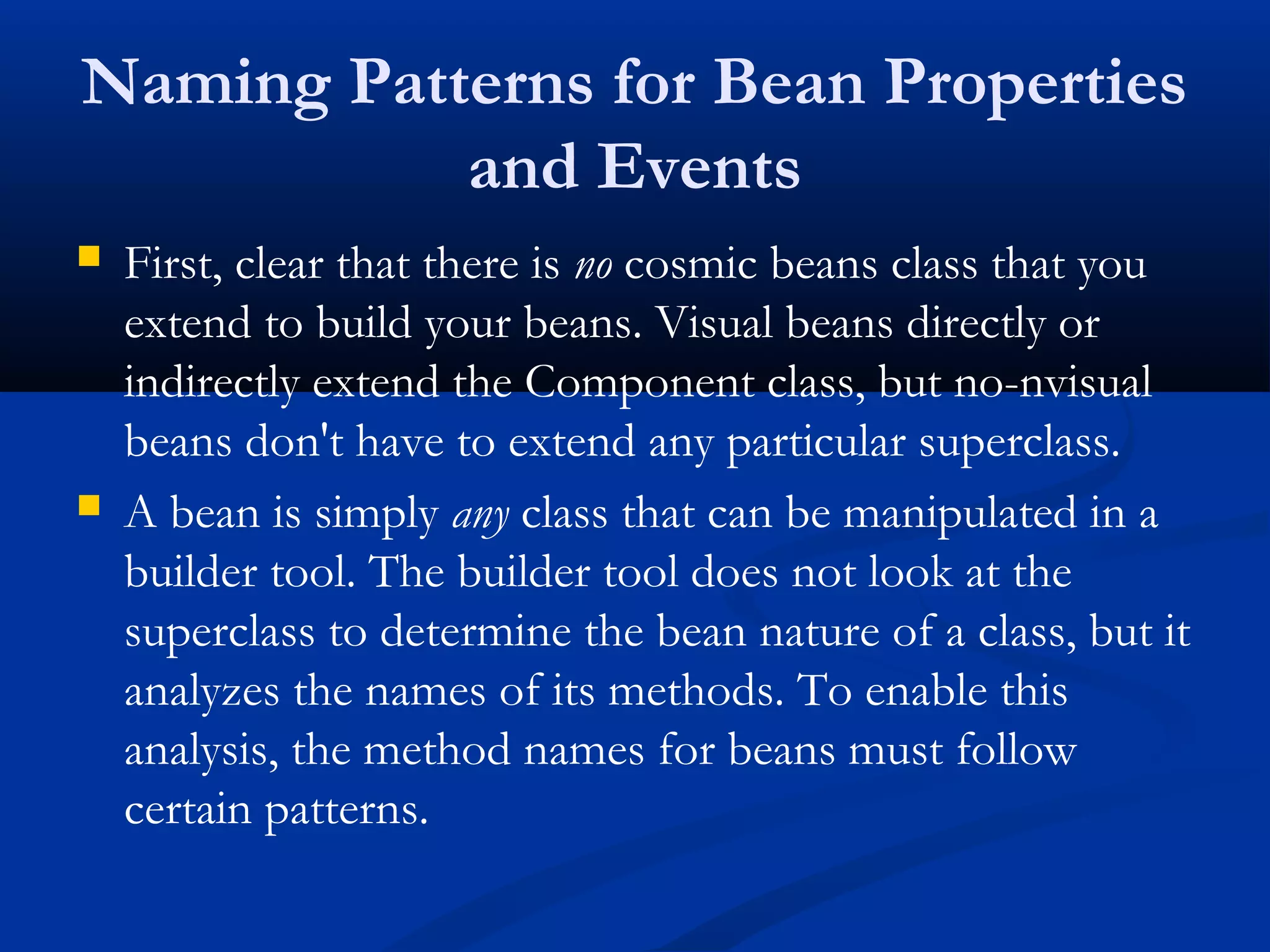 Naming Patterns for Bean Properties
and Events
 First, clear that there is no cosmic beans class that you
extend to build your beans. Visual beans directly or
indirectly extend the Component class, but no-nvisual
beans don't have to extend any particular superclass.
 A bean is simply any class that can be manipulated in a
builder tool. The builder tool does not look at the
superclass to determine the bean nature of a class, but it
analyzes the names of its methods. To enable this
analysis, the method names for beans must follow
certain patterns.
 