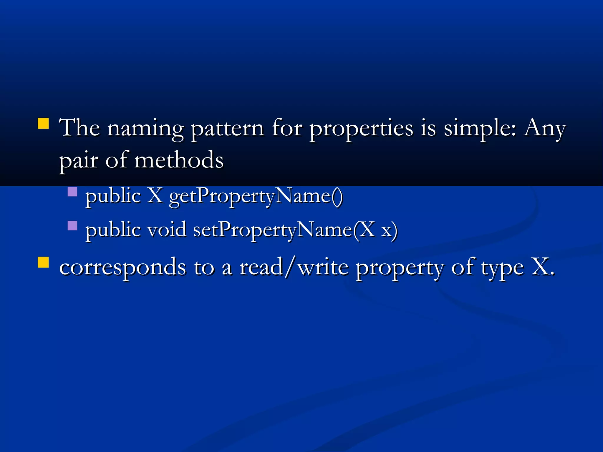 The naming pattern for properties is simple: AnyThe naming pattern for properties is simple: Any
pair of methodspair of methods
 public X getPropertyName()public X getPropertyName()
 public void setPropertyName(X x)public void setPropertyName(X x)
 corresponds to a read/write property of type X.corresponds to a read/write property of type X.
 