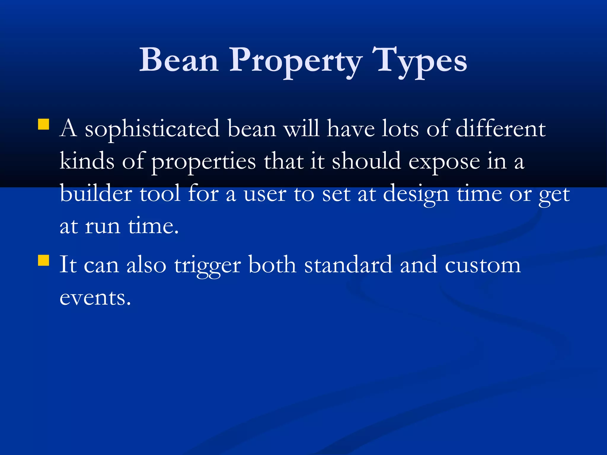 Bean Property Types
 A sophisticated bean will have lots of different
kinds of properties that it should expose in a
builder tool for a user to set at design time or get
at run time.
 It can also trigger both standard and custom
events.
 