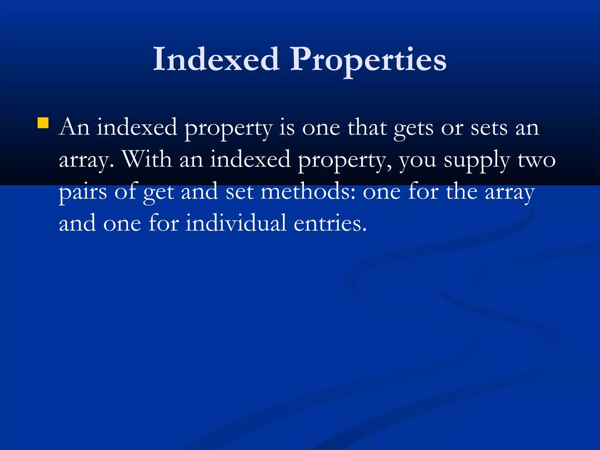 Indexed Properties
 An indexed property is one that gets or sets an
array. With an indexed property, you supply two
pairs of get and set methods: one for the array
and one for individual entries.
 