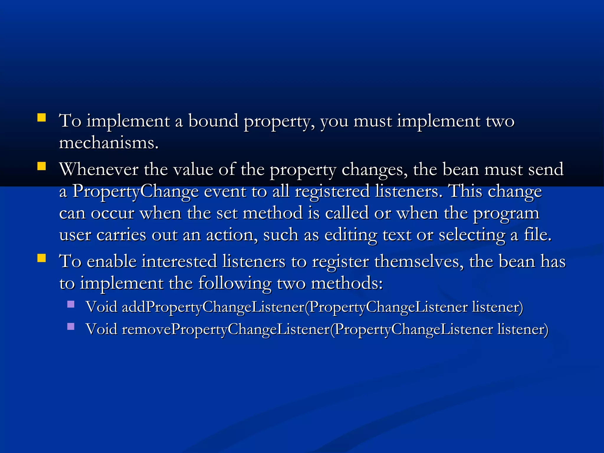  To implement a bound property, you must implement twoTo implement a bound property, you must implement two
mechanisms.mechanisms.
 Whenever the value of the property changes, the bean must sendWhenever the value of the property changes, the bean must send
a PropertyChange event to all registered listeners. This changea PropertyChange event to all registered listeners. This change
can occur when the set method is called or when the programcan occur when the set method is called or when the program
user carries out an action, such as editing text or selecting a file.user carries out an action, such as editing text or selecting a file.
 To enable interested listeners to register themselves, the bean hasTo enable interested listeners to register themselves, the bean has
to implement the following two methods:to implement the following two methods:
 Void addPropertyChangeListener(PropertyChangeListener listener)Void addPropertyChangeListener(PropertyChangeListener listener)
 Void removePropertyChangeListener(PropertyChangeListener listener)Void removePropertyChangeListener(PropertyChangeListener listener)
 
