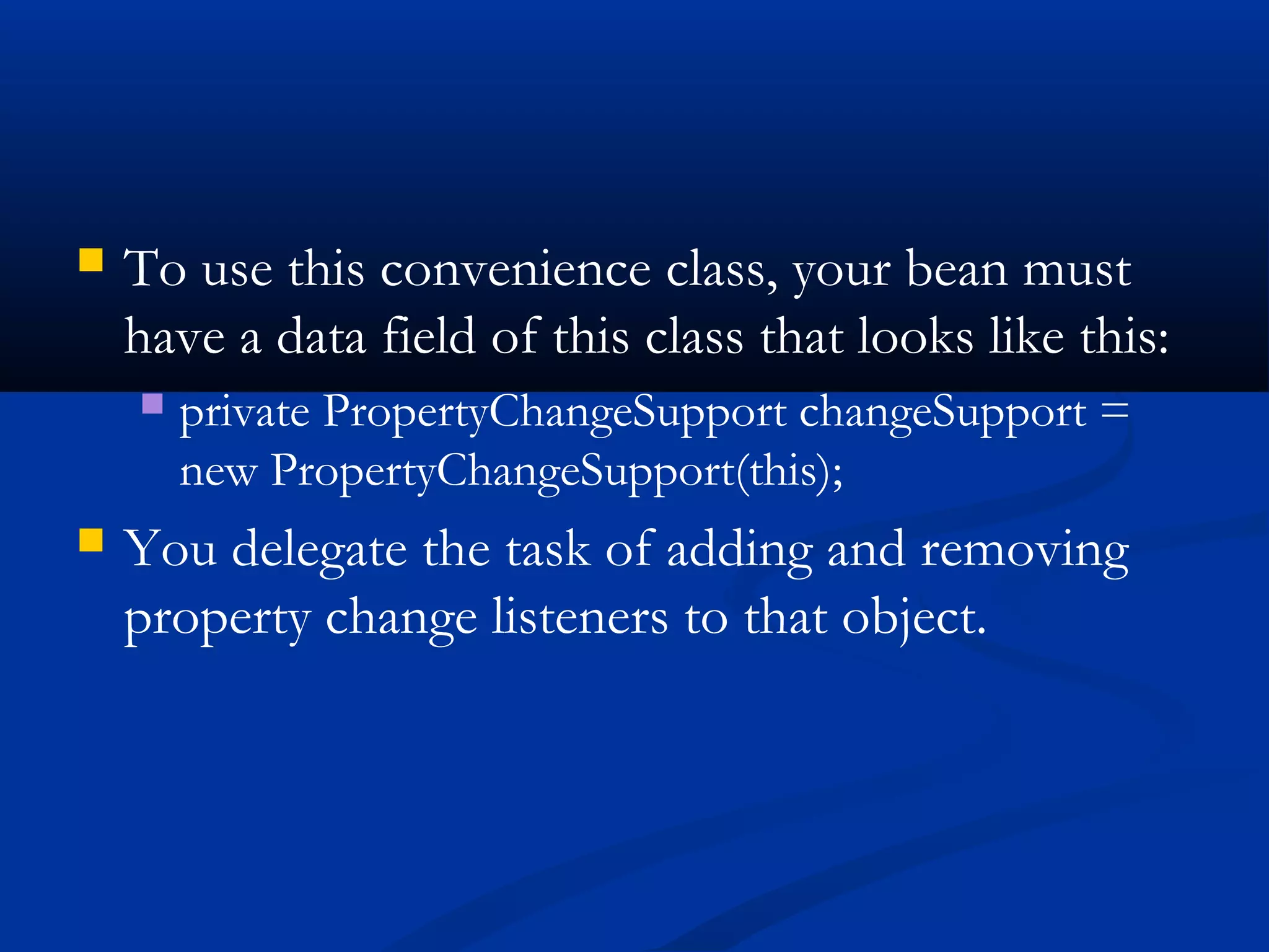  To use this convenience class, your bean must
have a data field of this class that looks like this:
 private PropertyChangeSupport changeSupport =
new PropertyChangeSupport(this);
 You delegate the task of adding and removing
property change listeners to that object.
 