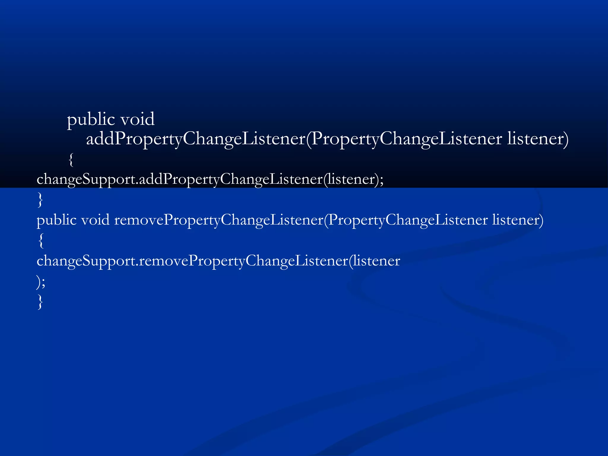 public void
addPropertyChangeListener(PropertyChangeListener listener)
{
changeSupport.addPropertyChangeListener(listener);
}
public void removePropertyChangeListener(PropertyChangeListener listener)
{
changeSupport.removePropertyChangeListener(listener
);
}
 