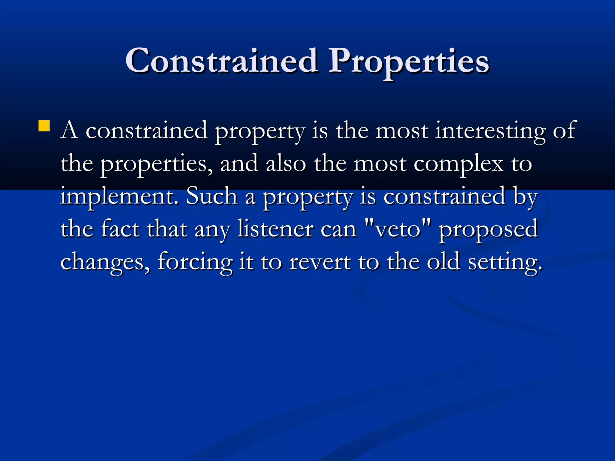 Constrained PropertiesConstrained Properties
 A constrained property is the most interesting ofA constrained property is the most interesting of
the properties, and also the most complex tothe properties, and also the most complex to
implement. Such a property is constrained byimplement. Such a property is constrained by
the fact that any listener can "veto" proposedthe fact that any listener can "veto" proposed
changes, forcing it to revert to the old setting.changes, forcing it to revert to the old setting.
 