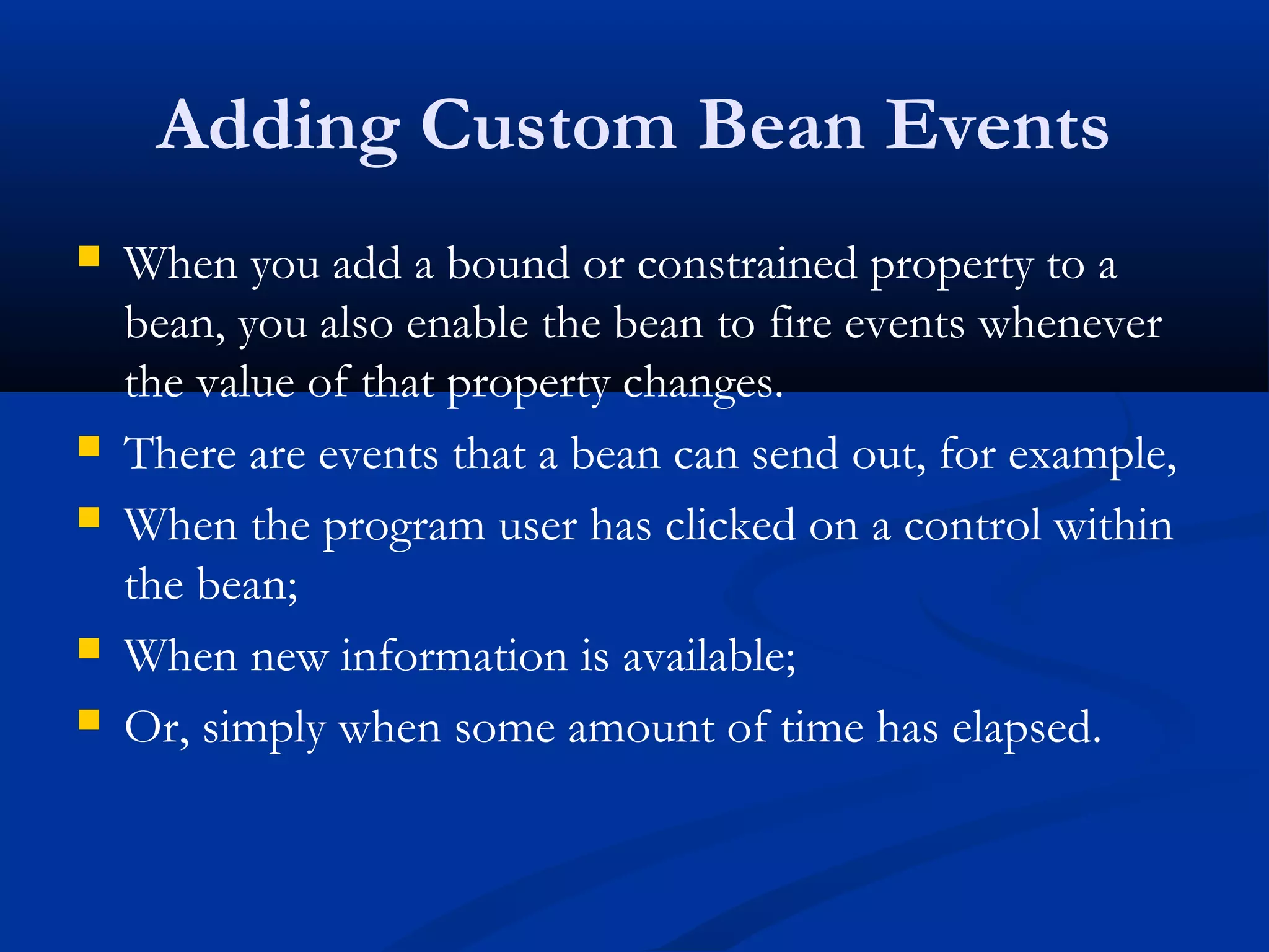Adding Custom Bean Events
 When you add a bound or constrained property to a
bean, you also enable the bean to fire events whenever
the value of that property changes.
 There are events that a bean can send out, for example,
 When the program user has clicked on a control within
the bean;
 When new information is available;
 Or, simply when some amount of time has elapsed.
 
