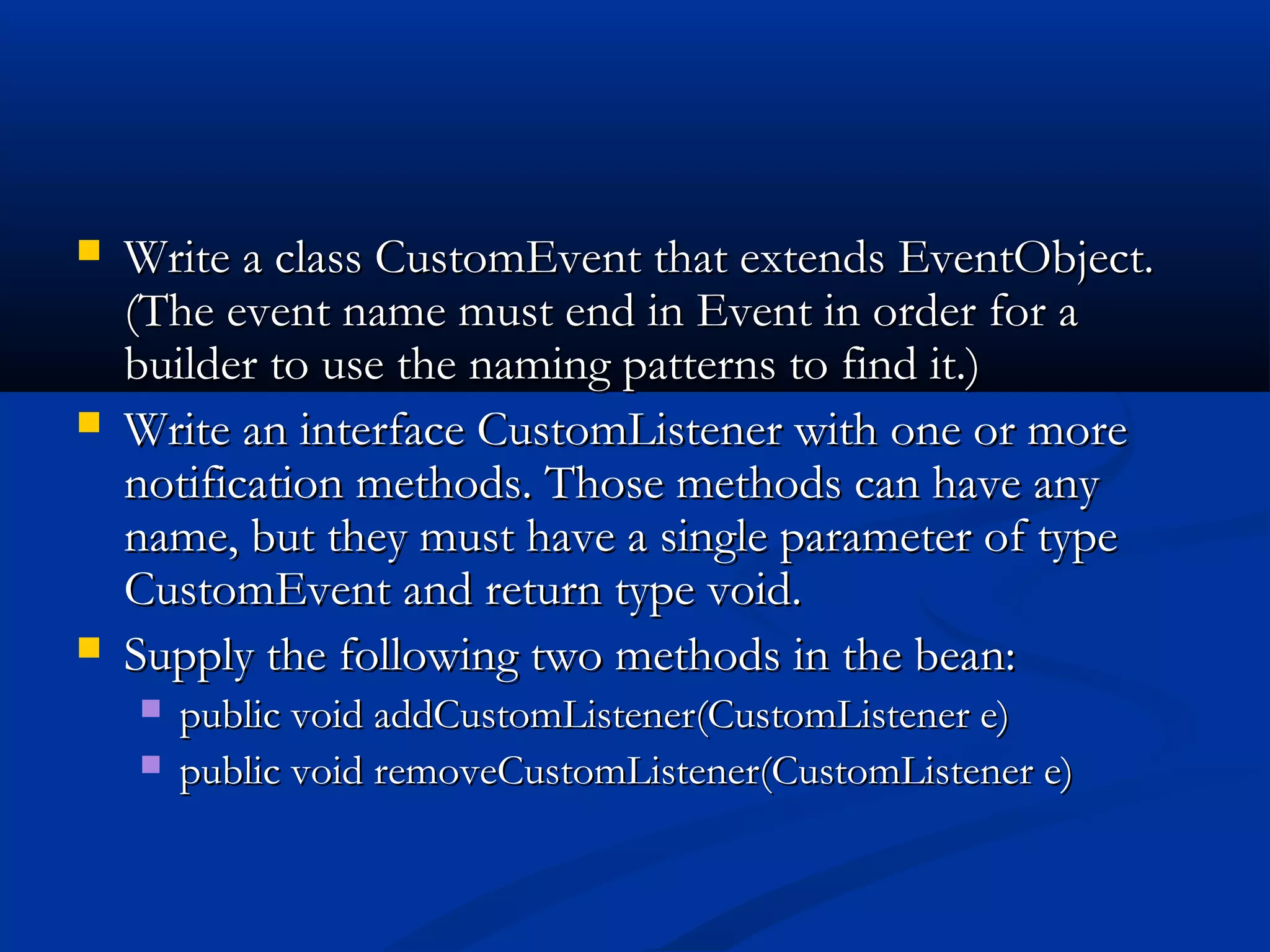  Write a class CustomEvent that extends EventObject.Write a class CustomEvent that extends EventObject.
(The event name must end in Event in order for a(The event name must end in Event in order for a
builder to use the naming patterns to find it.)builder to use the naming patterns to find it.)
 Write an interface CustomListener with one or moreWrite an interface CustomListener with one or more
notification methods. Those methods can have anynotification methods. Those methods can have any
name, but they must have a single parameter of typename, but they must have a single parameter of type
CustomEvent and return type void.CustomEvent and return type void.
 Supply the following two methods in the bean:Supply the following two methods in the bean:
 public void addCustomListener(CustomListener e)public void addCustomListener(CustomListener e)
 public void removeCustomListener(CustomListener e)public void removeCustomListener(CustomListener e)
 