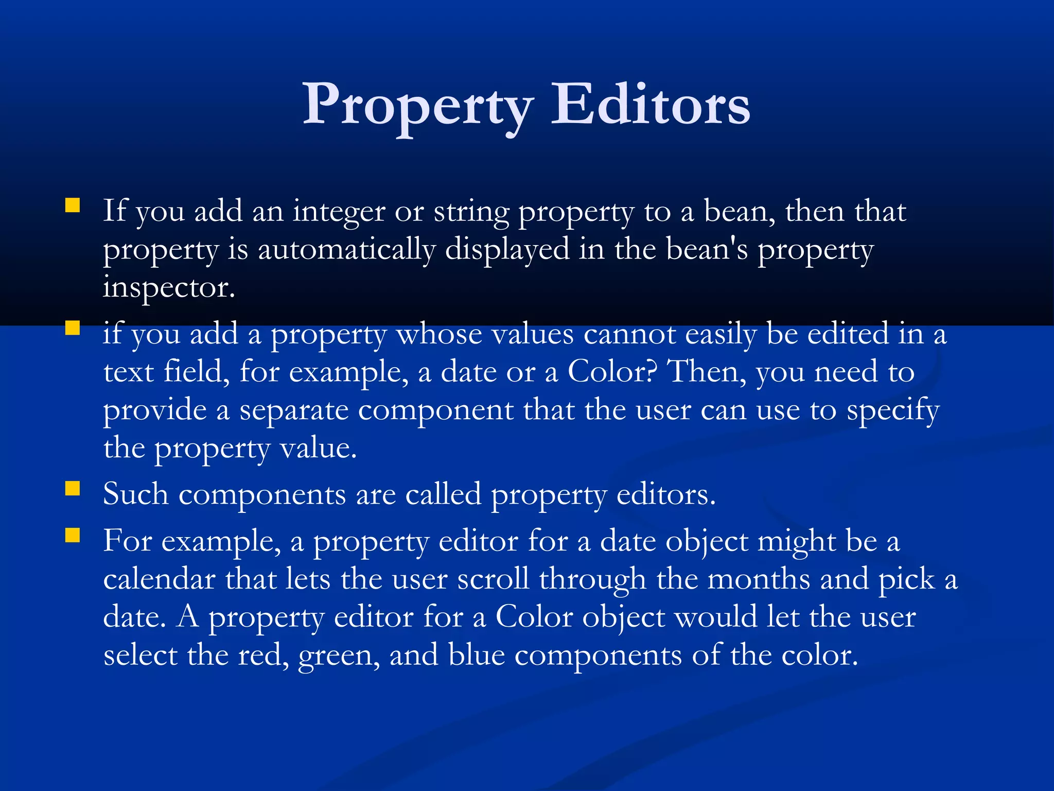 Property Editors
 If you add an integer or string property to a bean, then that
property is automatically displayed in the bean's property
inspector.
 if you add a property whose values cannot easily be edited in a
text field, for example, a date or a Color? Then, you need to
provide a separate component that the user can use to specify
the property value.
 Such components are called property editors.
 For example, a property editor for a date object might be a
calendar that lets the user scroll through the months and pick a
date. A property editor for a Color object would let the user
select the red, green, and blue components of the color.
 