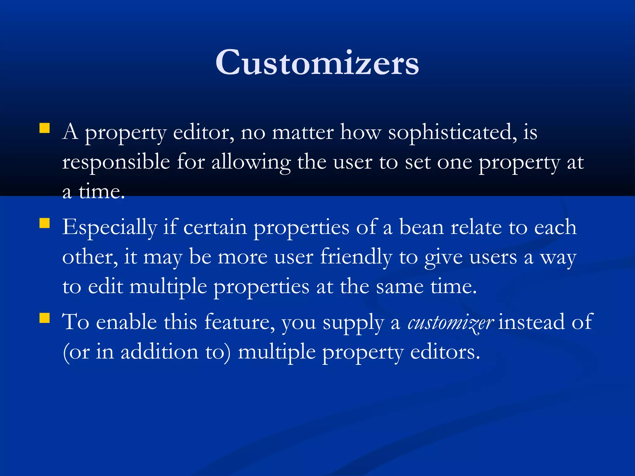 Customizers
 A property editor, no matter how sophisticated, is
responsible for allowing the user to set one property at
a time.
 Especially if certain properties of a bean relate to each
other, it may be more user friendly to give users a way
to edit multiple properties at the same time.
 To enable this feature, you supply a customizer instead of
(or in addition to) multiple property editors.
 