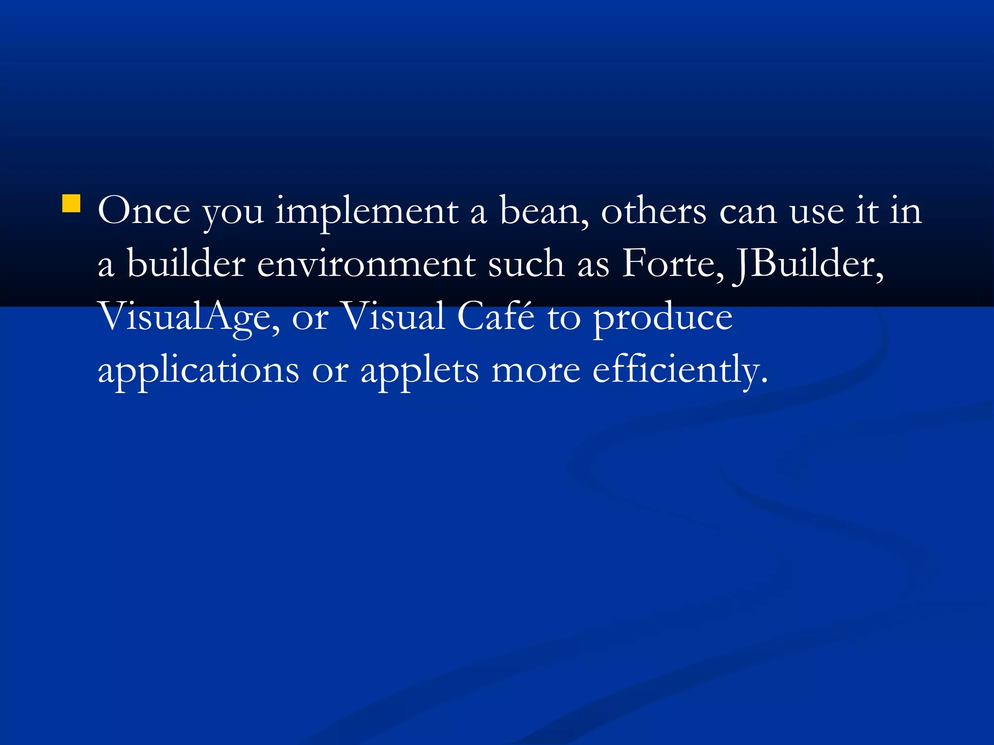  Once you implement a bean, others can use it in
a builder environment such as Forte, JBuilder,
VisualAge, or Visual Café to produce
applications or applets more efficiently.
 