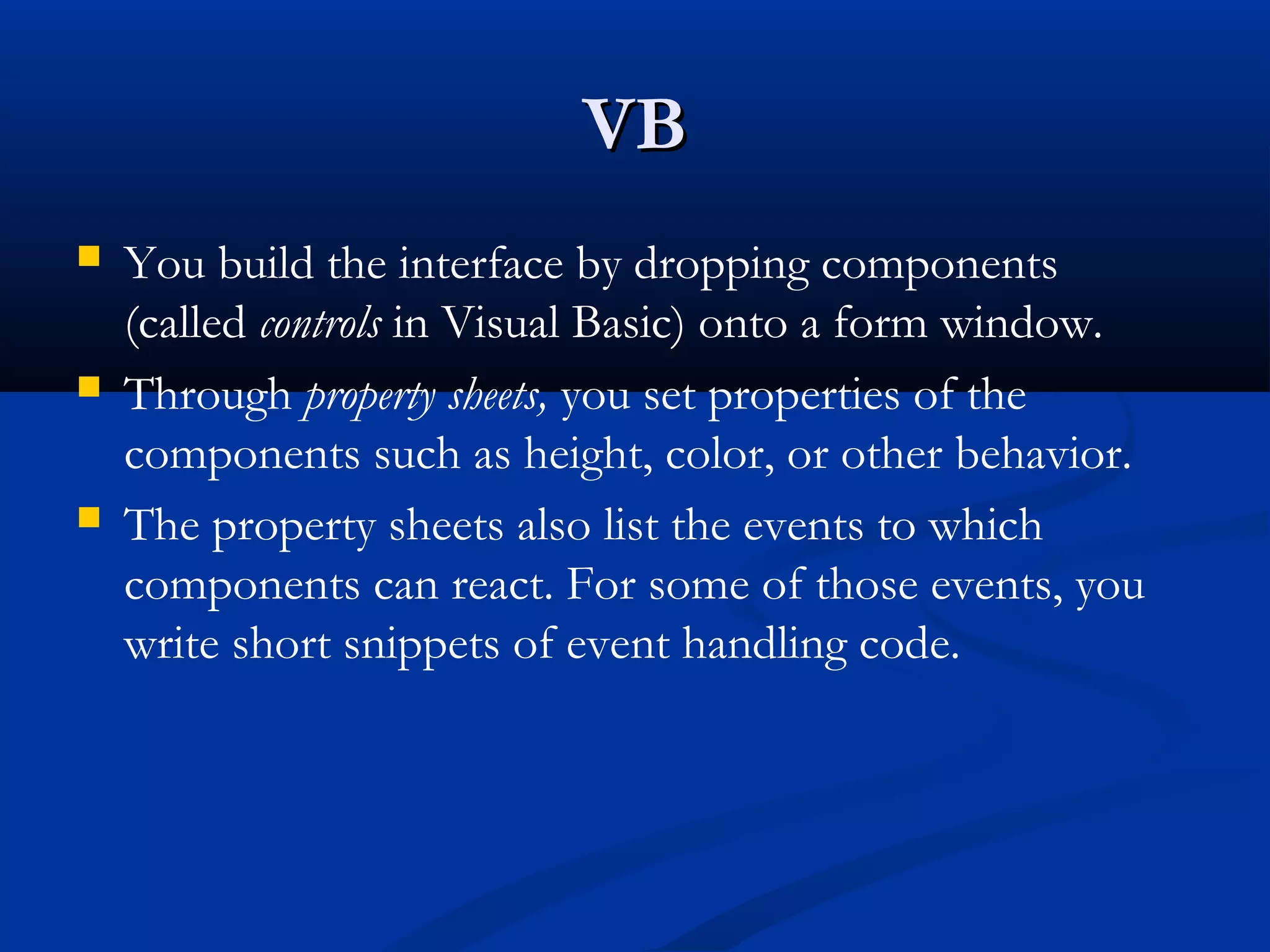 VBVB
 You build the interface by dropping components
(called controls in Visual Basic) onto a form window.
 Through property sheets, you set properties of the
components such as height, color, or other behavior.
 The property sheets also list the events to which
components can react. For some of those events, you
write short snippets of event handling code.
 