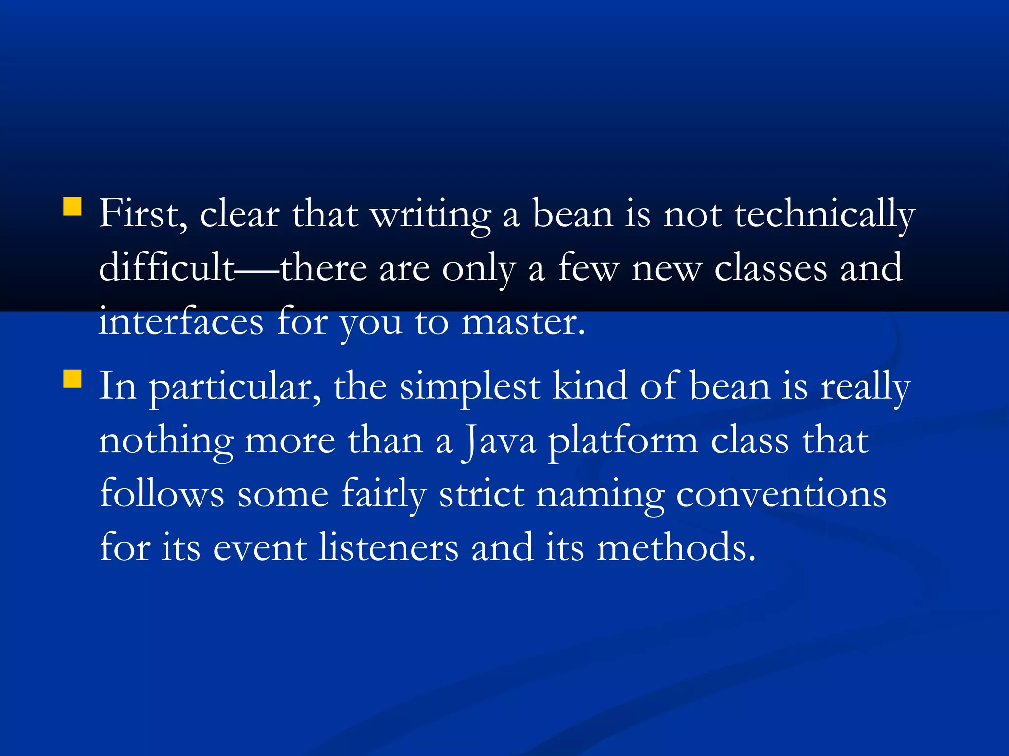  First, clear that writing a bean is not technically
difficult—there are only a few new classes and
interfaces for you to master.
 In particular, the simplest kind of bean is really
nothing more than a Java platform class that
follows some fairly strict naming conventions
for its event listeners and its methods.
 