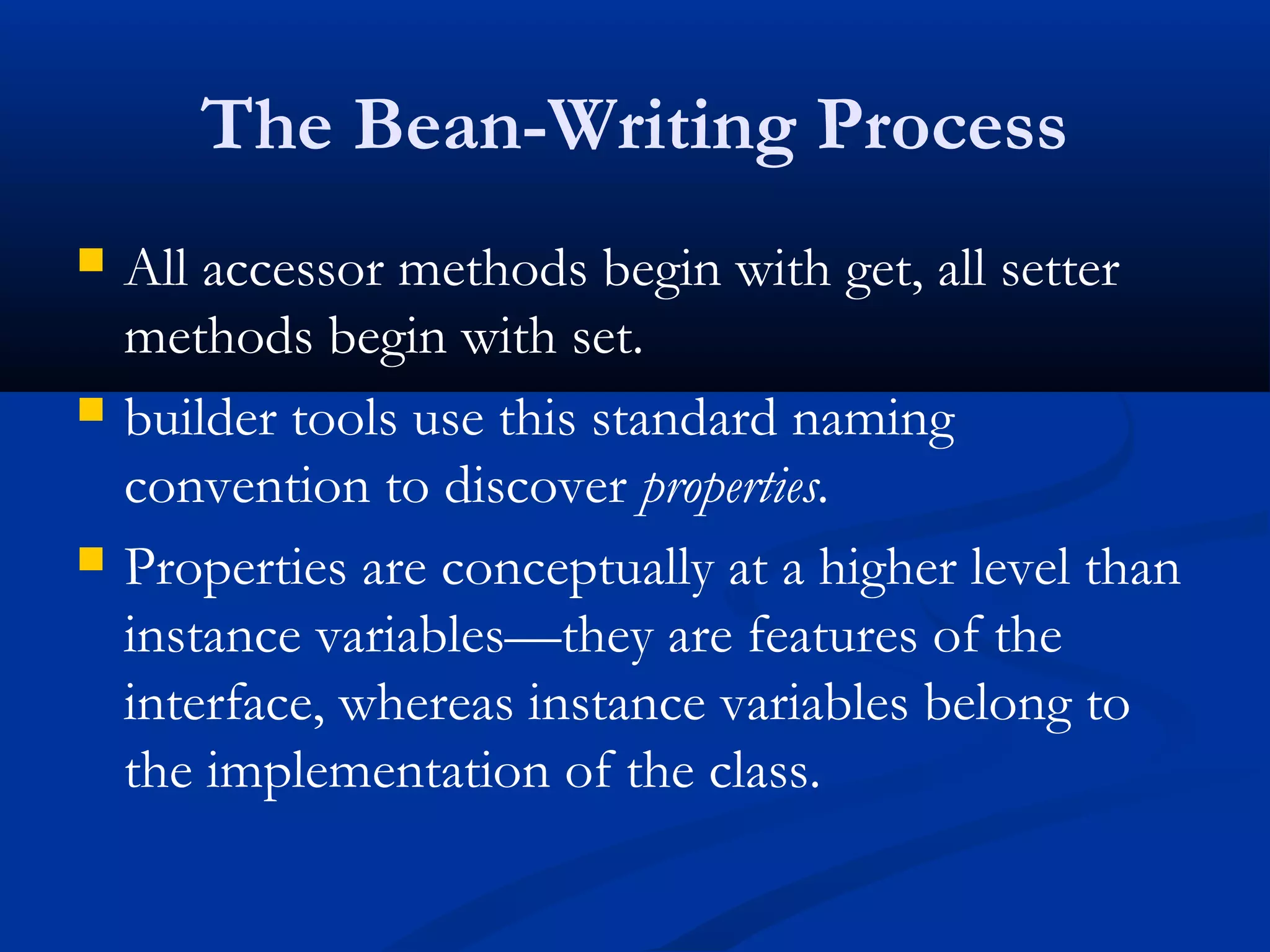 The Bean-Writing Process
 All accessor methods begin with get, all setter
methods begin with set.
 builder tools use this standard naming
convention to discover properties.
 Properties are conceptually at a higher level than
instance variables—they are features of the
interface, whereas instance variables belong to
the implementation of the class.
 