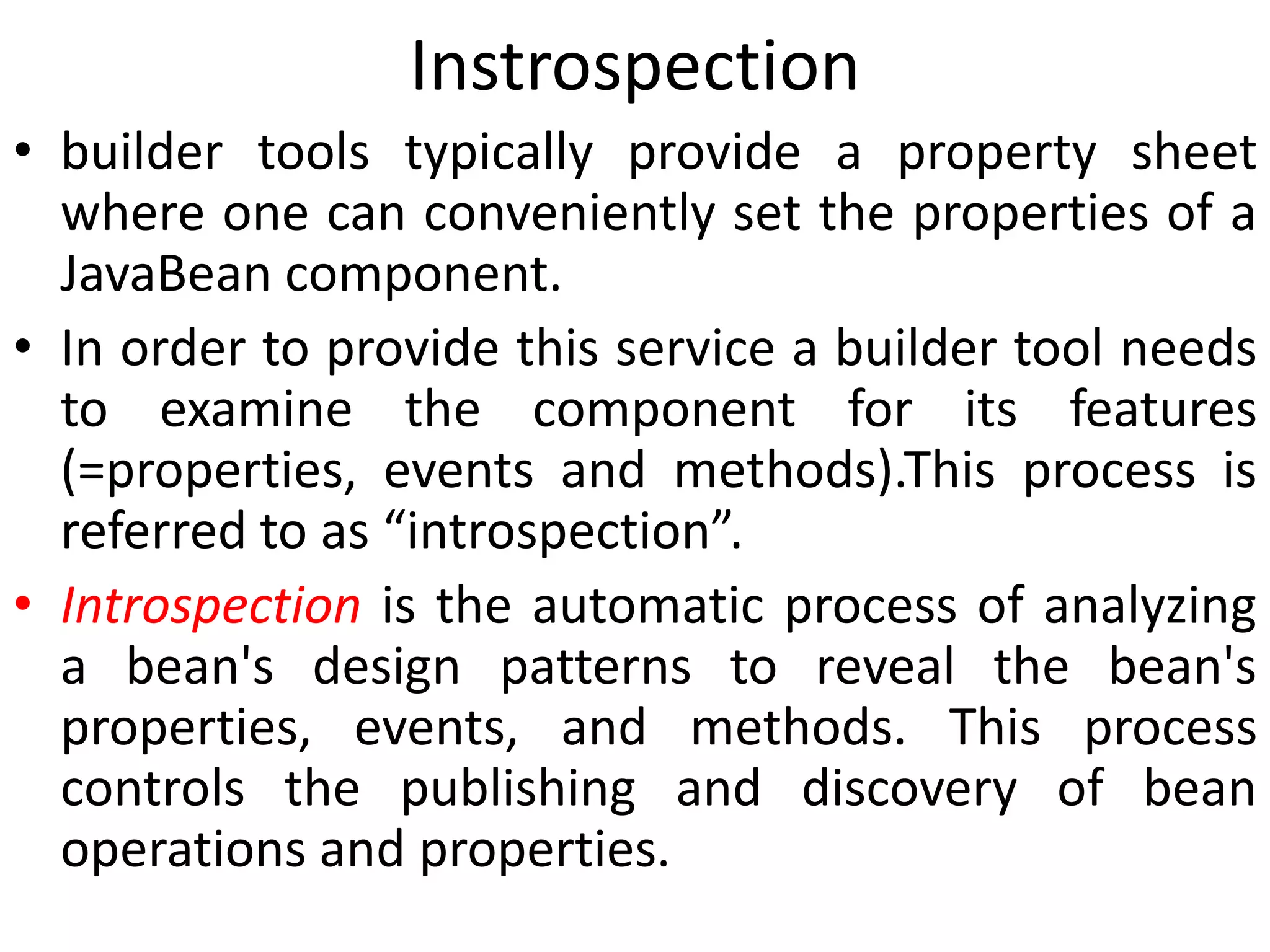 Instrospection
• builder tools typically provide a property sheet
where one can conveniently set the properties of a
JavaBean component.
• In order to provide this service a builder tool needs
to examine the component for its features
(=properties, events and methods).This process is
referred to as “introspection”.
• Introspection is the automatic process of analyzing
a bean's design patterns to reveal the bean's
properties, events, and methods. This process
controls the publishing and discovery of bean
operations and properties.
 