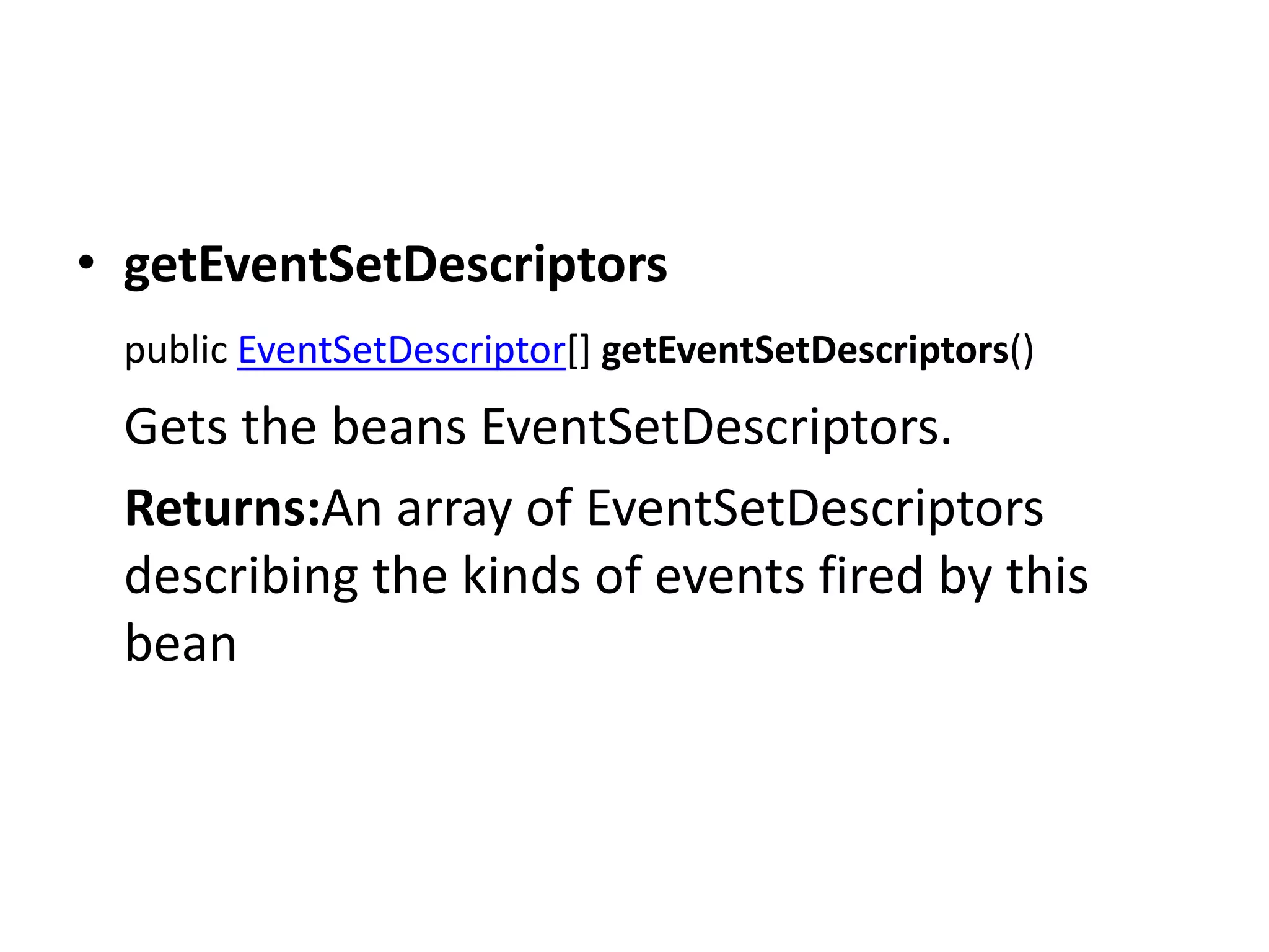 • getEventSetDescriptors
public EventSetDescriptor[] getEventSetDescriptors()
Gets the beans EventSetDescriptors.
Returns:An array of EventSetDescriptors
describing the kinds of events fired by this
bean
 