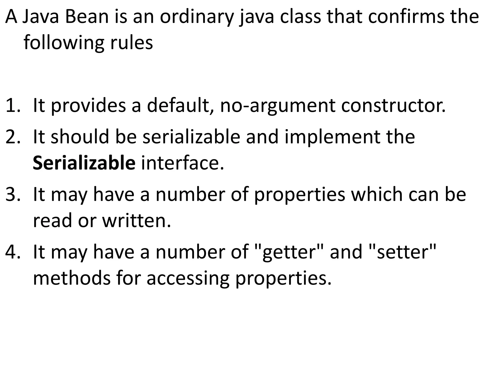 A Java Bean is an ordinary java class that confirms the
following rules
1. It provides a default, no-argument constructor.
2. It should be serializable and implement the
Serializable interface.
3. It may have a number of properties which can be
read or written.
4. It may have a number of "getter" and "setter"
methods for accessing properties.
 
