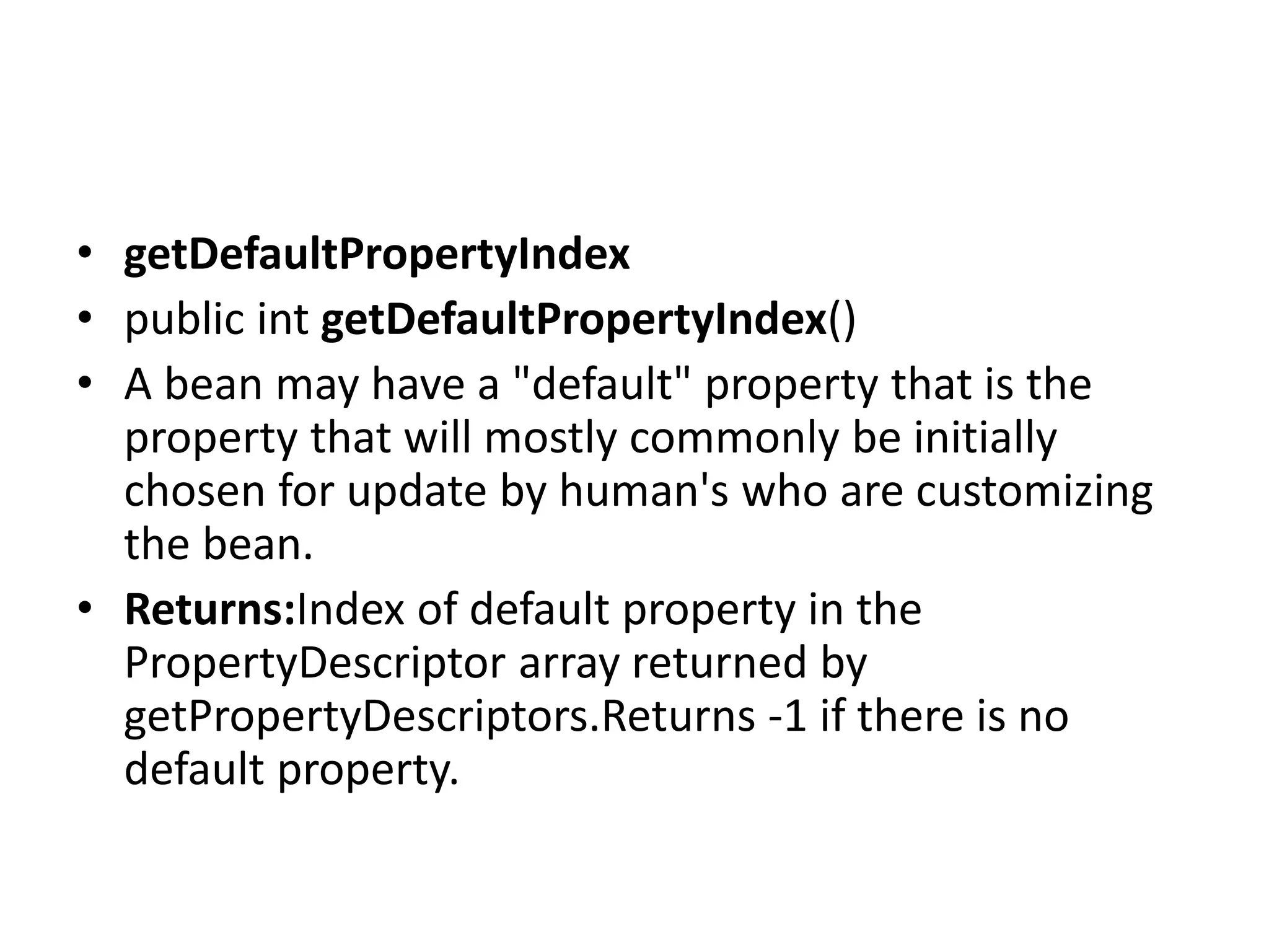 • getDefaultPropertyIndex
• public int getDefaultPropertyIndex()
• A bean may have a "default" property that is the
property that will mostly commonly be initially
chosen for update by human's who are customizing
the bean.
• Returns:Index of default property in the
PropertyDescriptor array returned by
getPropertyDescriptors.Returns -1 if there is no
default property.
 