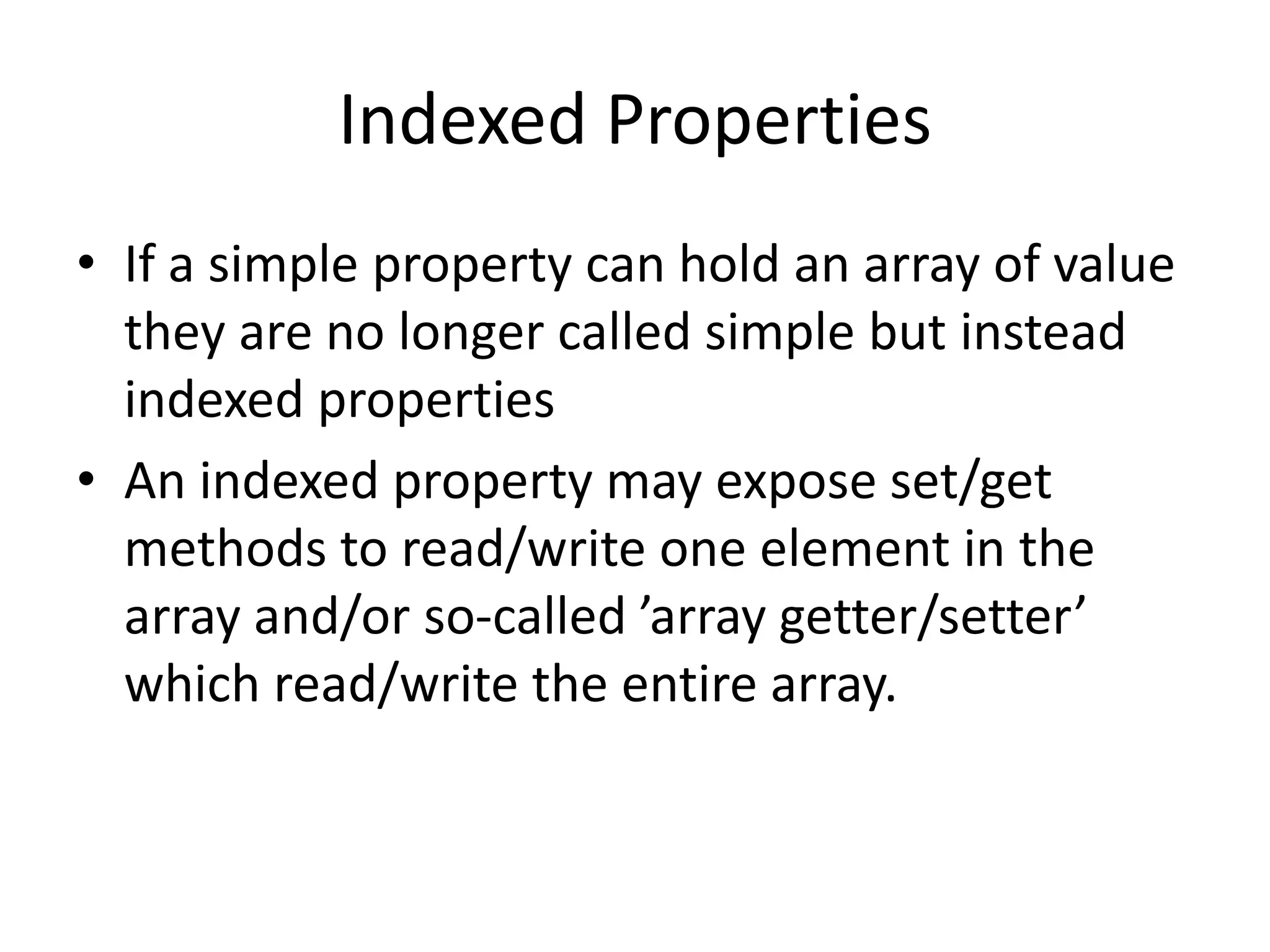 Indexed Properties
• If a simple property can hold an array of value
they are no longer called simple but instead
indexed properties
• An indexed property may expose set/get
methods to read/write one element in the
array and/or so-called ’array getter/setter’
which read/write the entire array.
 