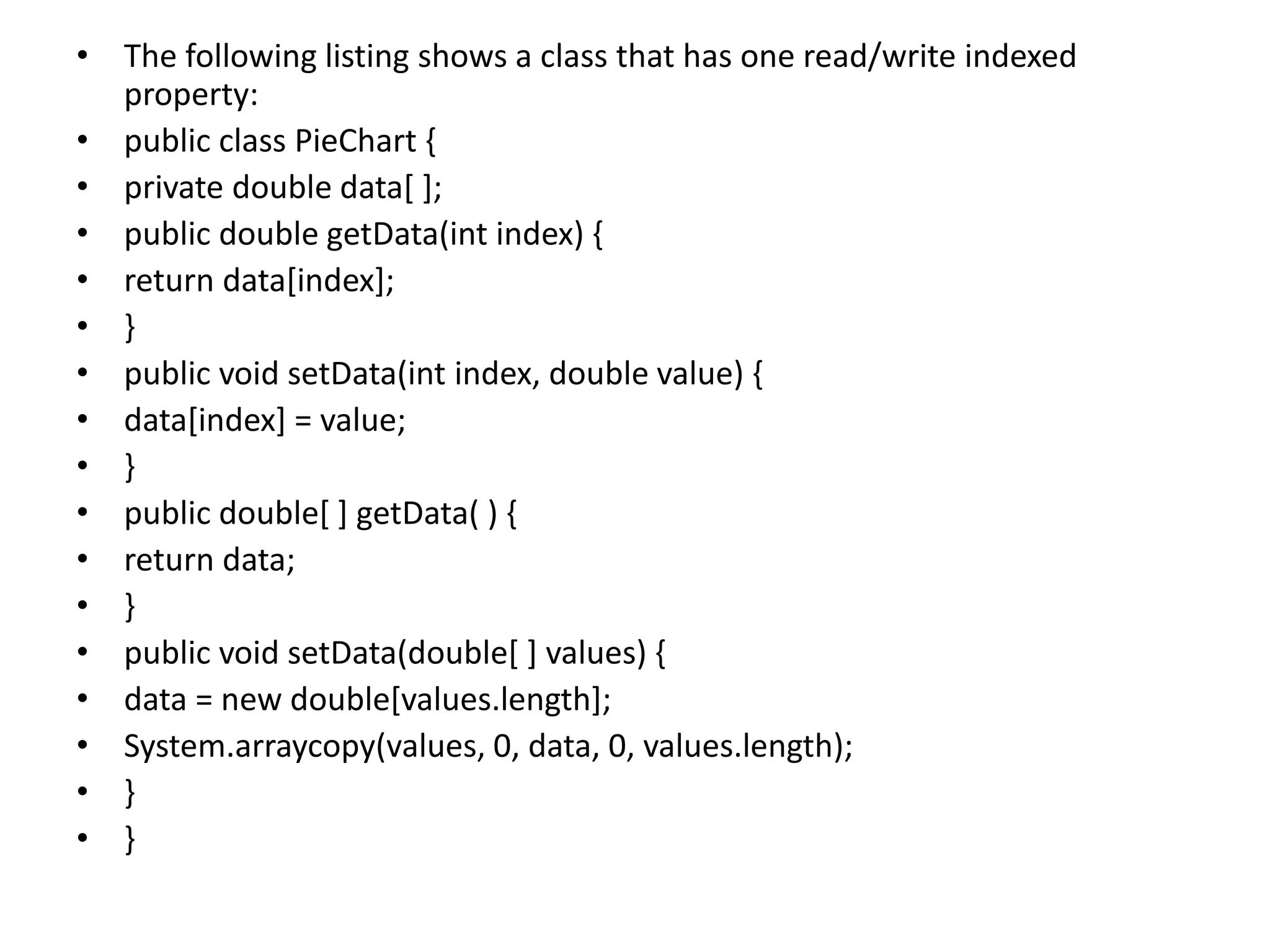 • The following listing shows a class that has one read/write indexed
property:
• public class PieChart {
• private double data[ ];
• public double getData(int index) {
• return data[index];
• }
• public void setData(int index, double value) {
• data[index] = value;
• }
• public double[ ] getData( ) {
• return data;
• }
• public void setData(double[ ] values) {
• data = new double[values.length];
• System.arraycopy(values, 0, data, 0, values.length);
• }
• }
 