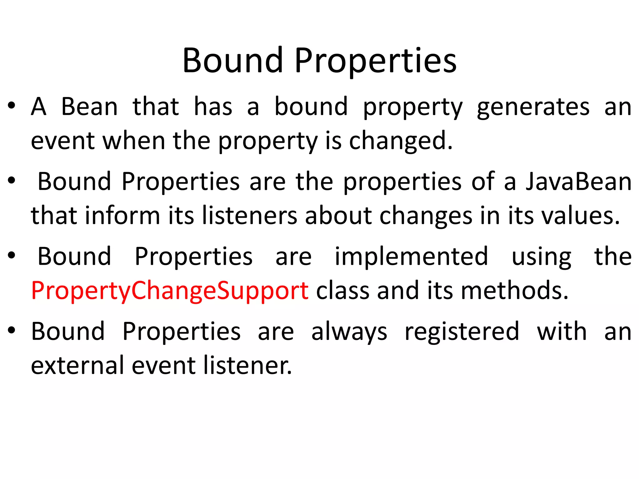 Bound Properties
• A Bean that has a bound property generates an
event when the property is changed.
• Bound Properties are the properties of a JavaBean
that inform its listeners about changes in its values.
• Bound Properties are implemented using the
PropertyChangeSupport class and its methods.
• Bound Properties are always registered with an
external event listener.
 