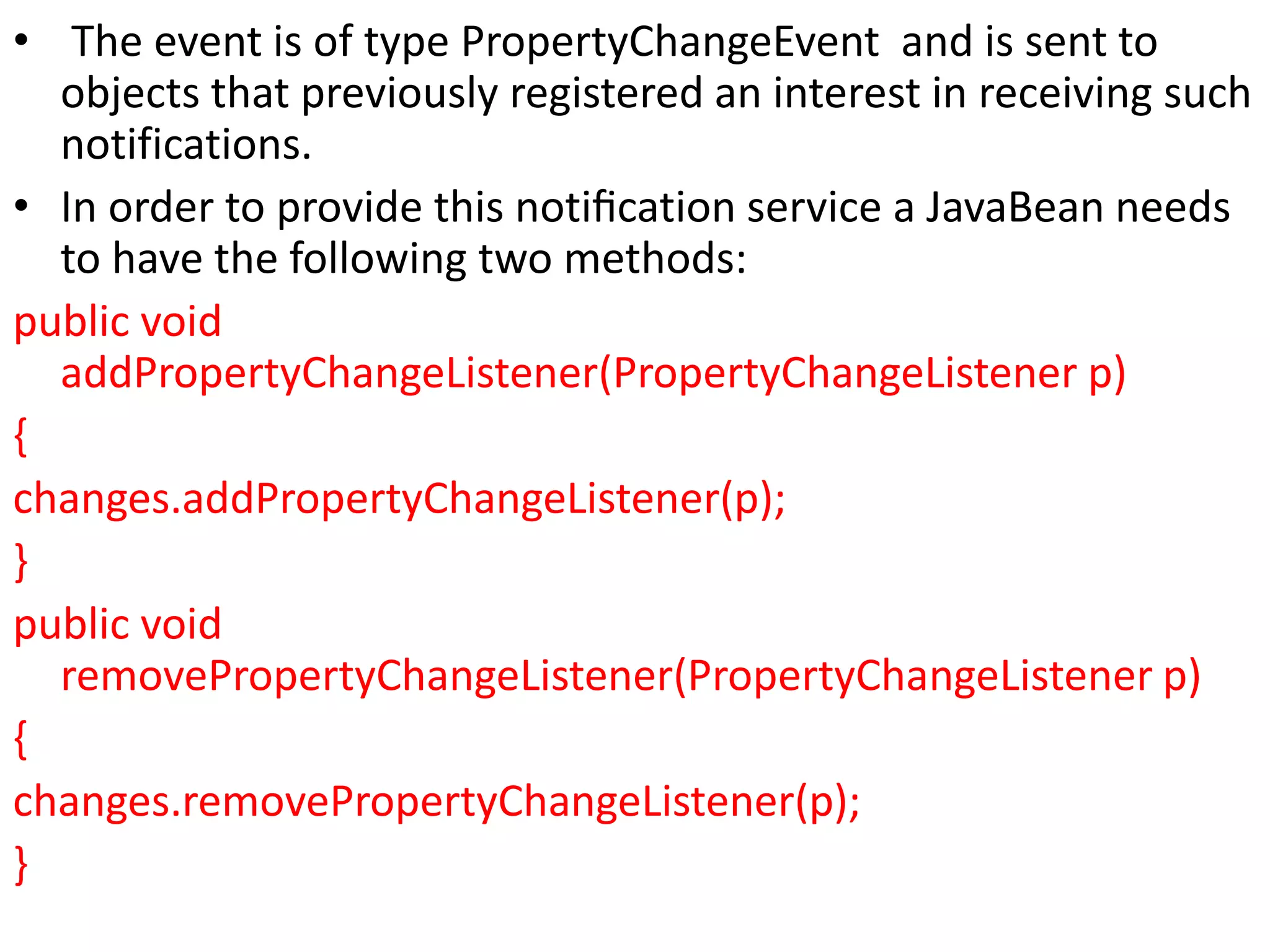 • The event is of type PropertyChangeEvent and is sent to
objects that previously registered an interest in receiving such
notifications.
• In order to provide this notiﬁcation service a JavaBean needs
to have the following two methods:
public void
addPropertyChangeListener(PropertyChangeListener p)
{
changes.addPropertyChangeListener(p);
}
public void
removePropertyChangeListener(PropertyChangeListener p)
{
changes.removePropertyChangeListener(p);
}
 