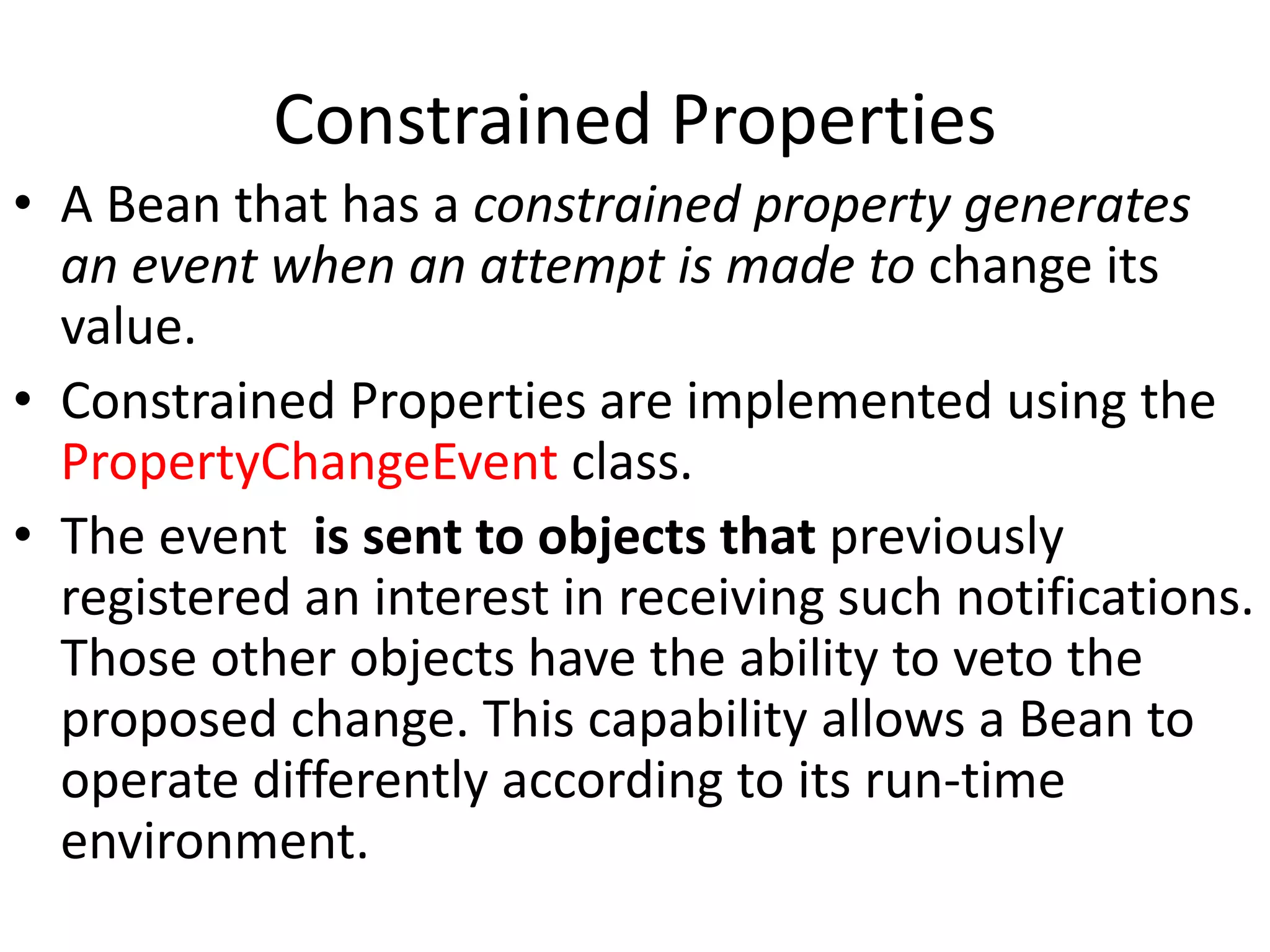 Constrained Properties
• A Bean that has a constrained property generates
an event when an attempt is made to change its
value.
• Constrained Properties are implemented using the
PropertyChangeEvent class.
• The event is sent to objects that previously
registered an interest in receiving such notifications.
Those other objects have the ability to veto the
proposed change. This capability allows a Bean to
operate differently according to its run-time
environment.
 