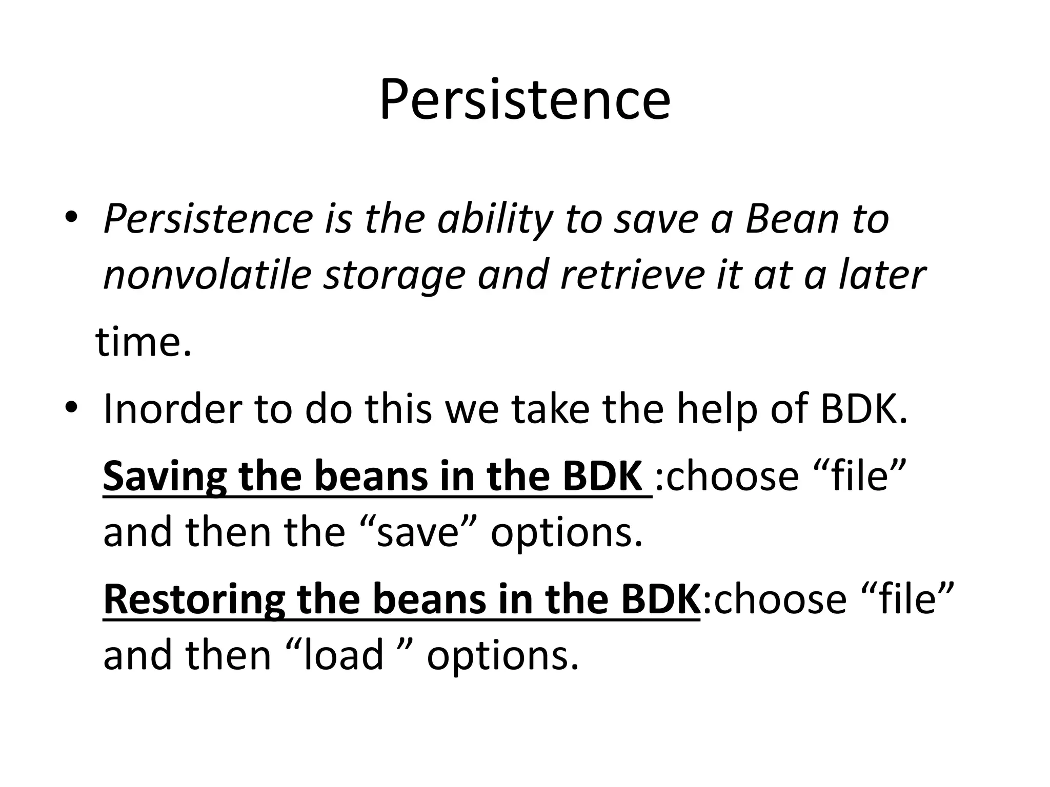 Persistence
• Persistence is the ability to save a Bean to
nonvolatile storage and retrieve it at a later
time.
• Inorder to do this we take the help of BDK.
Saving the beans in the BDK :choose “file”
and then the “save” options.
Restoring the beans in the BDK:choose “file”
and then “load ” options.
 