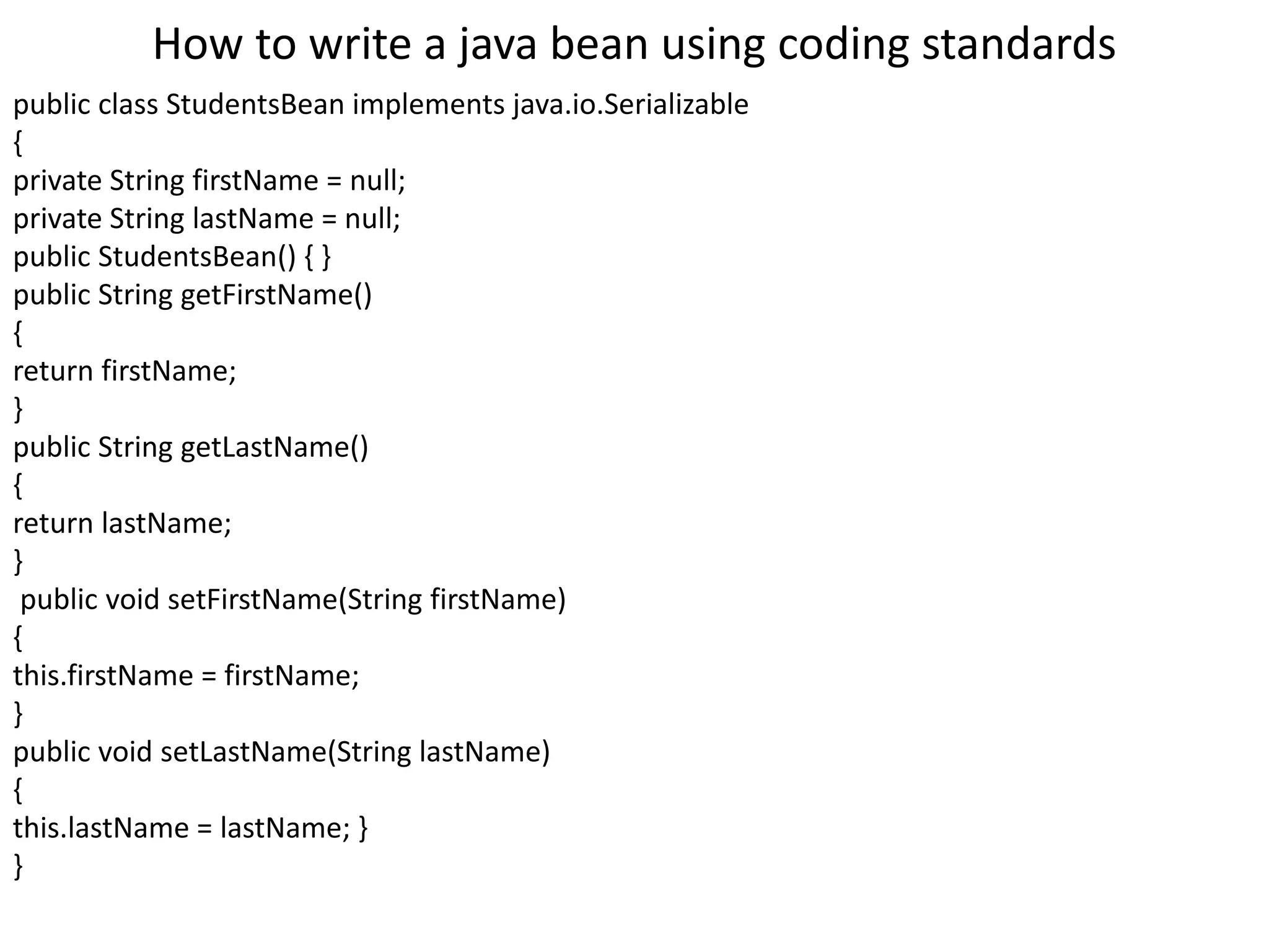 How to write a java bean using coding standards
public class StudentsBean implements java.io.Serializable
{
private String firstName = null;
private String lastName = null;
public StudentsBean() { }
public String getFirstName()
{
return firstName;
}
public String getLastName()
{
return lastName;
}
public void setFirstName(String firstName)
{
this.firstName = firstName;
}
public void setLastName(String lastName)
{
this.lastName = lastName; }
}
 