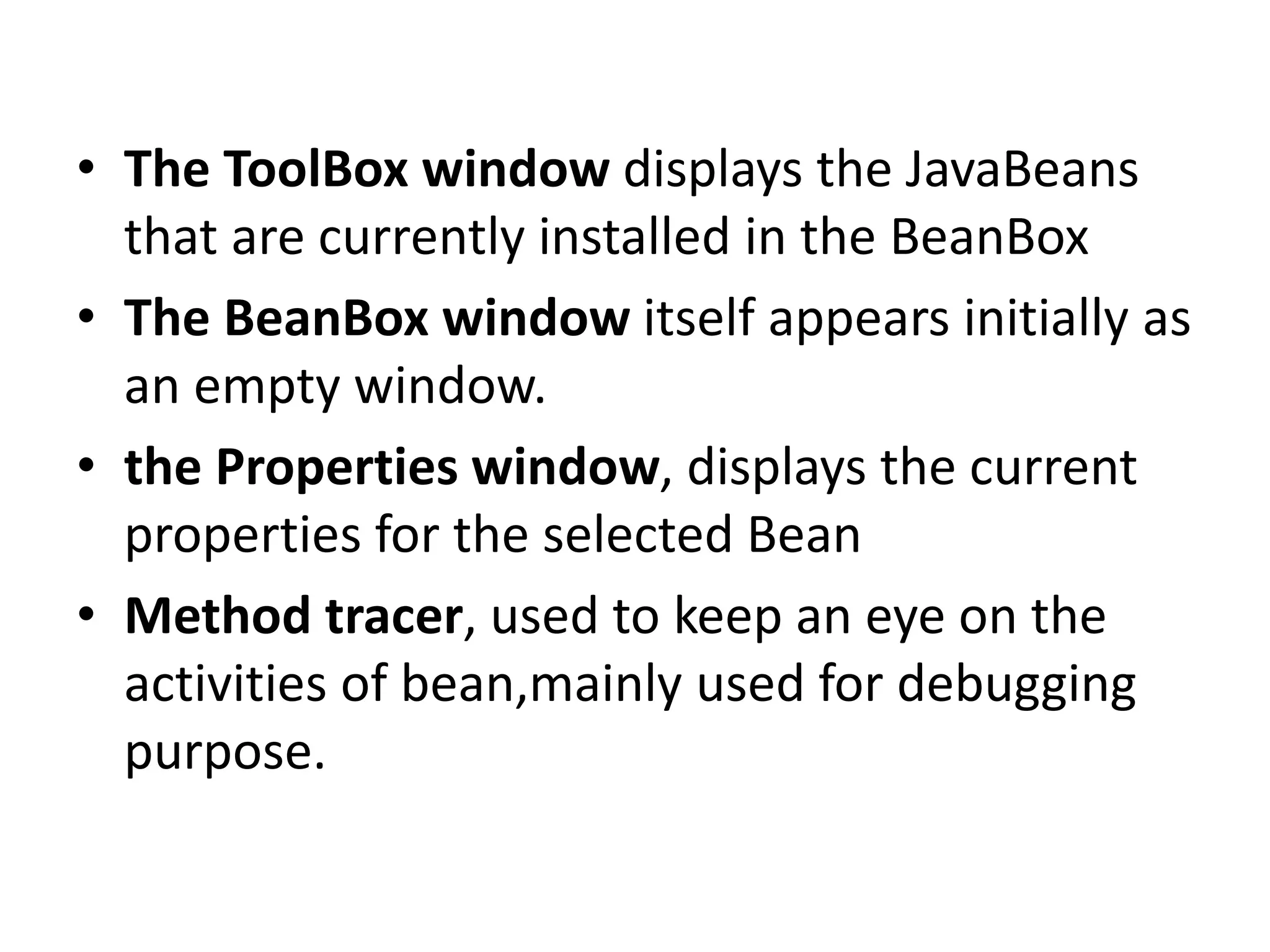 • The ToolBox window displays the JavaBeans
that are currently installed in the BeanBox
• The BeanBox window itself appears initially as
an empty window.
• the Properties window, displays the current
properties for the selected Bean
• Method tracer, used to keep an eye on the
activities of bean,mainly used for debugging
purpose.
 