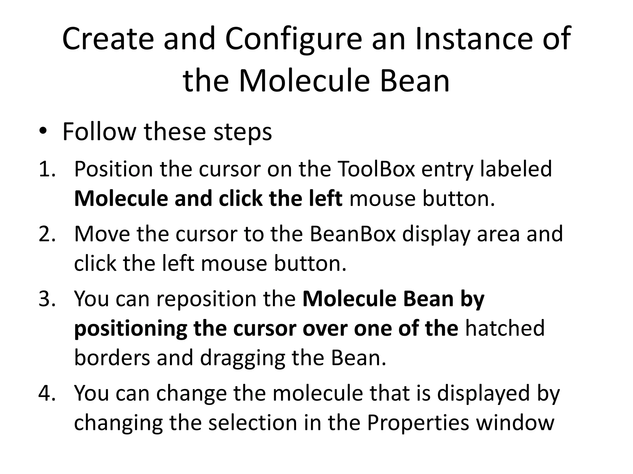 Create and Configure an Instance of
the Molecule Bean
• Follow these steps
1. Position the cursor on the ToolBox entry labeled
Molecule and click the left mouse button.
2. Move the cursor to the BeanBox display area and
click the left mouse button.
3. You can reposition the Molecule Bean by
positioning the cursor over one of the hatched
borders and dragging the Bean.
4. You can change the molecule that is displayed by
changing the selection in the Properties window
 