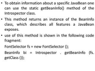 • To obtain information about a specific JavaBean one
can use the static getBeanInfo() method of the
Introspector class.
• This method returns an instance of the BeanInfo
class, which describes all features a JavaBean
exposes.
• use of this method is shown in the following code
fragment:
FontSelector fs = new FontSelector ();
BeanInfo bi = Introspector . getBeanInfo (fs.
getClass ());
 