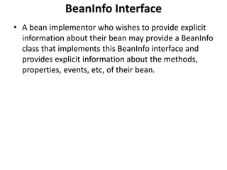 BeanInfo Interface
• A bean implementor who wishes to provide explicit
information about their bean may provide a BeanInfo
class that implements this BeanInfo interface and
provides explicit information about the methods,
properties, events, etc, of their bean.
 