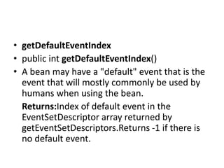 • getDefaultEventIndex
• public int getDefaultEventIndex()
• A bean may have a "default" event that is the
event that will mostly commonly be used by
humans when using the bean.
Returns:Index of default event in the
EventSetDescriptor array returned by
getEventSetDescriptors.Returns -1 if there is
no default event.
 