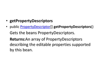 • getPropertyDescriptors
• public PropertyDescriptor[] getPropertyDescriptors()
Gets the beans PropertyDescriptors.
Returns:An array of PropertyDescriptors
describing the editable properties supported
by this bean.
 