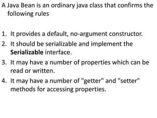 A Java Bean is an ordinary java class that confirms the
following rules
1. It provides a default, no-argument constructor.
2. It should be serializable and implement the
Serializable interface.
3. It may have a number of properties which can be
read or written.
4. It may have a number of "getter" and "setter"
methods for accessing properties.
 