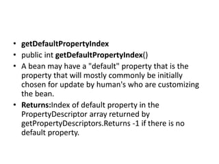 • getDefaultPropertyIndex
• public int getDefaultPropertyIndex()
• A bean may have a "default" property that is the
property that will mostly commonly be initially
chosen for update by human's who are customizing
the bean.
• Returns:Index of default property in the
PropertyDescriptor array returned by
getPropertyDescriptors.Returns -1 if there is no
default property.
 